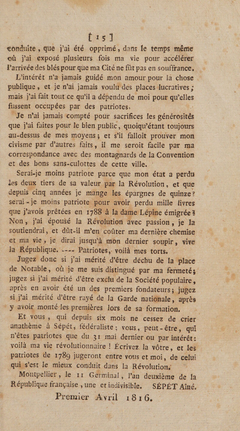 fis] tondiiite, que i^aî été opprimé, dans îe temps même où j’ai exposé plusieurs fois ma vie pour accélérer l’arrivée des blés pour que ma Cité ne fût pas en souffrance. L’intérêt n’a jamais guidé mon amour pour la chose publique, et je n’ai jamais voulu des places lucratives; mais j’ai fait tout ce qu’il a dépendu de moi pour qu’elles fussent occupées par des patriotes. Je n’ai jamais compté pour sacrifices les générosités que j’ai faites pour le bien public, quoiqu’étant toujours au-dessus de mes moyens ; et s’il falloir prouver mon civisme par d’autres faits, il me seroit facile par ma correspondance avec des montagnards de la Convention et des bons sans-culottes de cette ville. Serai-je moins patriote parce que mon état a perdis *es deux tiers de sa valeur par la Révolution, et que depuis cinq années je mange les épargnes de quinze? serai-je moins patriote pour avoir perdu mille livres que j’avois prêtées en 1788 à la dame Lépine émigréei Non, j’ai épousé la Révolution avec passion, je la soutiendrai, et dût-il m’en coûter ma dernière chemise et ma vie , je dirai jusqu’à mon dernier soupir, vive la République.-Patriotes, voilà mes torts. Jugez donc si j’ai mérité d’être déchu de la place de Notable, où je me suis distingué par ma fermeté; jugez si j’ai mérité d’être exclu de la Société populaire, après en avoir été un des premiers fondateurs; jugez si j’ai mérité d’être rayé de la Garde nationale, après y avoir monté les premières lors de sa formation. Et vous , qui depuis six mois ne cessez de crier anathème a Sépet, léderaliste ; vous, peut-être, qui n’êtes patriotes que du 31 mai dernier ou par intérêt; voilà ma vie révolutionnaire i Écrivez, la vôtre, et les patriotes de 1789 jugeront entre vous et moi, de celui qui s’est le mieux conduit dans la Révolution, Montpellier, le ii Germinal, l’an deuxième de la République française , une et indivisible. SÉPÉT Aîné. Premier A vril i 8 i 6.