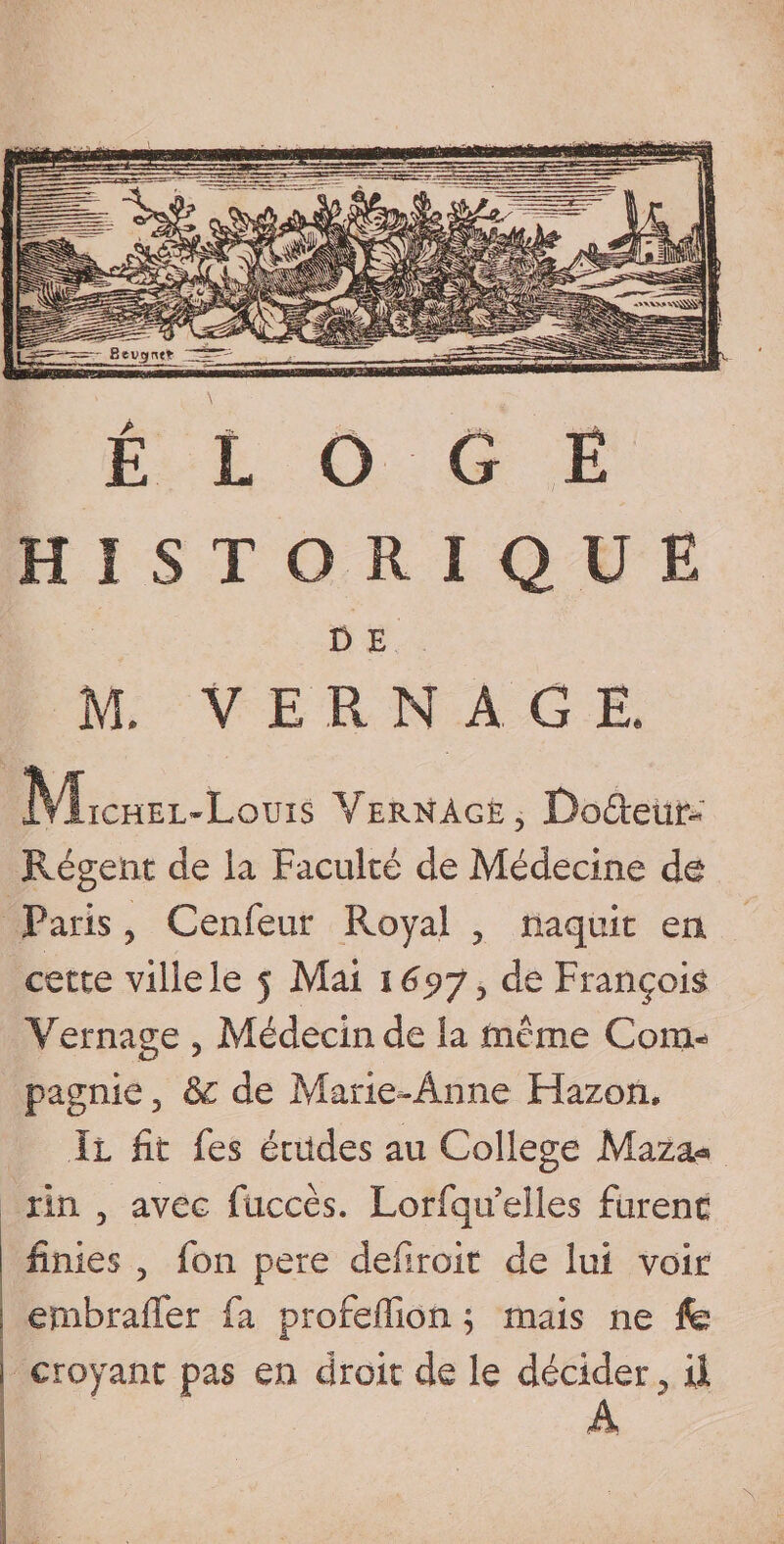 Bevgnt» HISTORIQUE 0 E M. V E R N A. G E. IVIichel-Lquis Vernàge, Do&amp;eüt&gt; Régent de la Faculté de Médecine de Paris, Cenfeur Royal ? naquit en cette ville le 5 Mai 169J y de François Vernage 3 Médecin de la même Com¬ pagnie , &amp;c de Marie-Anne Hazon. Il fit fes éoldes au College Maza* rin 5 avec fuccès. Lorfqu elles furent ! finies , fon pere defiroit de lui voir I ernbrafTer fa profeffion ; mais ne Ife i croyant pas en droit de le décider, il A