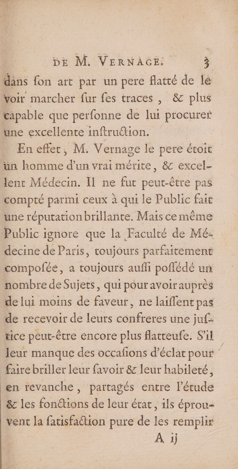 dans fon art par un pere flatté de le voir marcher fur fes traces 5 &amp; plus capable que perforine de lui procurer une excellente inttrudion. En effet 3 M. Vernage le pere étoic un homme d’un vrai mérite, &amp; excel¬ lent Médecin. Il ne Fut peut-être pas compté parmi ceux à qui le Public flair une réputation brillante. Mais ce même Public ignore que la Faculté de Mé* decine de Paris &gt; toujours parfaitement compoflée, a toujours auffi pofflédé un nombre de Sujets 5 qui pour avoir auprès de lui moins de faveur 5 ne biffent pas de recevoir de leurs confrères une juf- tire peut-être encore plus flatteufe. S’il leur manque des occafions d’éclat pour faire briller leur (avoir &amp;c leur habileté , | en revanche , partagés entre Fétude i &amp; les fondions de leur état 5 ils éprou- 1 vent la fatisfadion pure de les remplir A ij