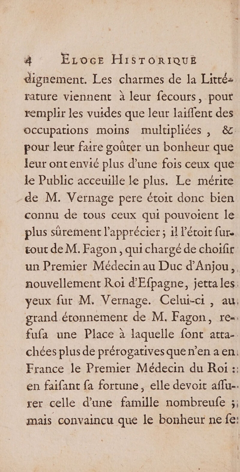 dignement. Les charmes de la Litté* rature viennent à leur fecours, pour remplir les vuides que leur laiffent des occupations moins multipliées , &amp; pour leur faire goûter un bonheur que leur ont envié plus d’une fois ceux que le Public acceuille le plus. Le mérite de M. Vernage pere étoit donc bien connu de tous ceux qui pouvoient le plus sûrement l’apprécier ; il l’étoit fur- tout de M. Fagon, qui chargé de choifir un Premier Médecin au Duc d’Anjou , nouvellement Roi d’Efpagne, jettales yeux fur M. Vernage. Celui-ci , au. grand étonnement de M. Fagon, re« fufa une Place à laquelle font atta¬ chées plus de prérogatives que n’en a en. France le Premier Médecin du Roi en faifant fa fortune, elle devoit affa¬ irer celle d’une famille nombreufe mais convaincu que le bonheur ne fe: