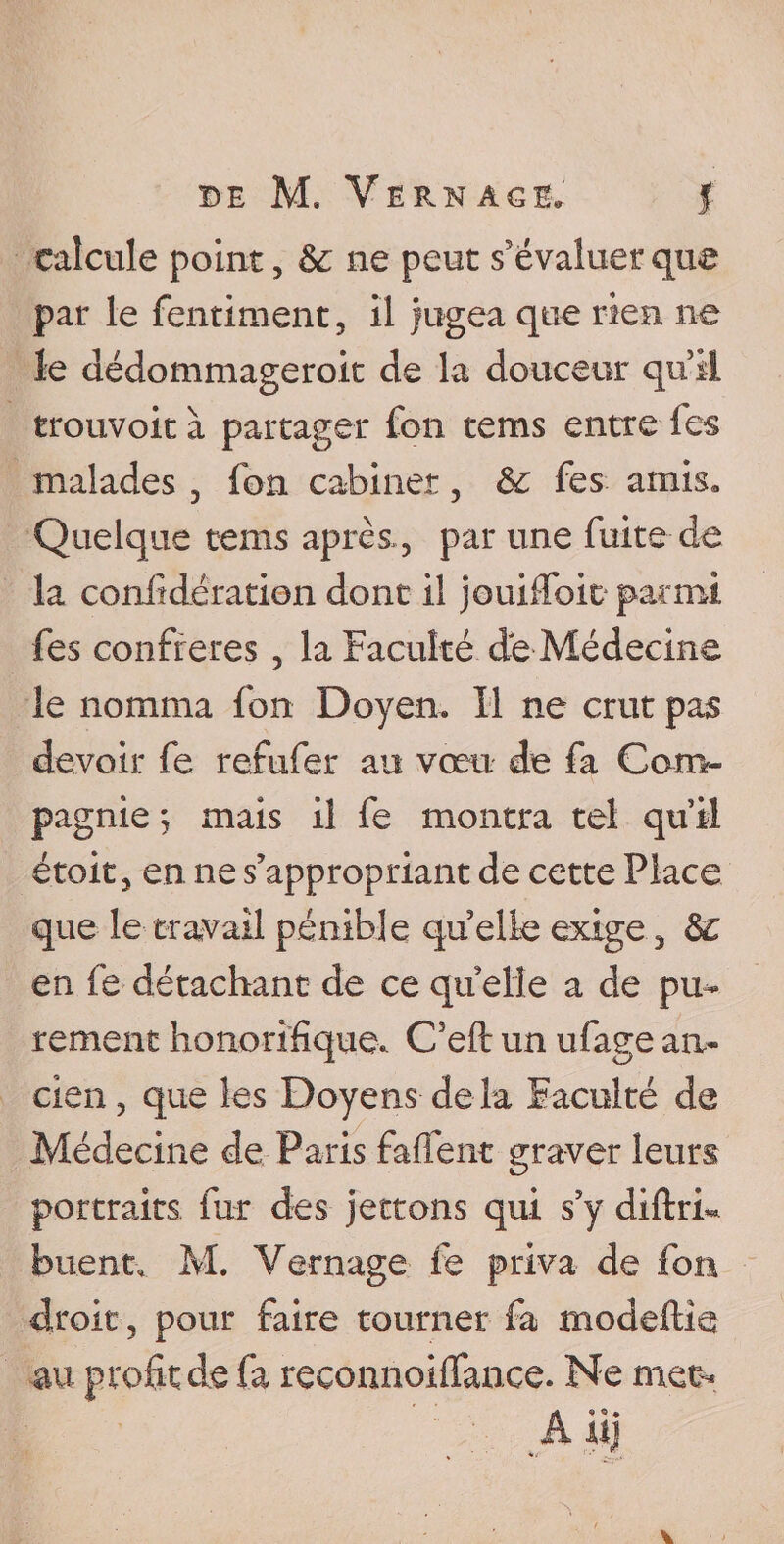 calcule point, &amp; ne peut s'évaluer que par le fentiment, il jugea que rien ne le dédommagerok de la douceur qu’il trouvoit à partager fon tems entre fes malades , fon cabinet, &amp; fes amis» Quelque tems après., par une fuite-de la confîdération dont il jouiiTok parmi fes confrères , la Faculté de Médecine le nomma fon Doyen. Il ne crut pas devoir fe refufer au vœu de fa Com¬ pagnie ; mais il fe montra tel qu’il étoit, en ne s’appropriant de cette Place que le travail pénible quelle exige, &amp;£ en fe détachant de ce qu elle a de pu¬ rement honorifique. C’eft un ufage an¬ cien, que les Doyens delà Faculté de Médecine de Paris fafient graver leurs portraits fur des jettons qui s’y diftrk huent, M. Vernage fe priva de fon droit, pour faire tourner fa modeftie au profit de fa reconnoiffance. Ne met- Ali]