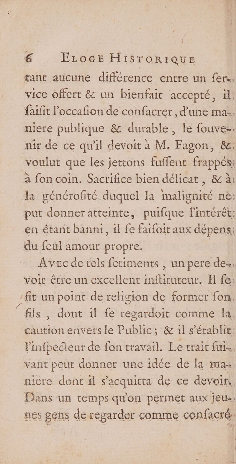 y i / 6 Eloge Historique tant aucune différence entre un fer*-- vice offert &amp; un bienfait accepté 3 il faifît foccafion de confacrer , d’une ma¬ niéré publique &amp; durable , le fouve— nir de ce qu’il devoir à M, Fagon, 3c, voulut que les jetions fuffent frappés à foncoin. Sacrifice bien délicat , 3c àt la générofité duquel la malignité ne put donner atteinte, puifque l’intérêt: en étant banni, il fe faifoit aux dépens du feul amour propre. Avec de tels fetiments, unpere dé¬ voie être un excellent inftituteur. 11 fe fit un point de religion de former fou fils. , dont il fe regardoit comme la caution envers le Public ; &amp; il s’établit rinfpecteur de fon travail. Le trait fui- vaut peut donner une idée de la ma¬ niéré dont il s’acquitta de ce devoir. Dans un temps qu’on permet aux jeu¬ nes gens de regarder comme confacrê i