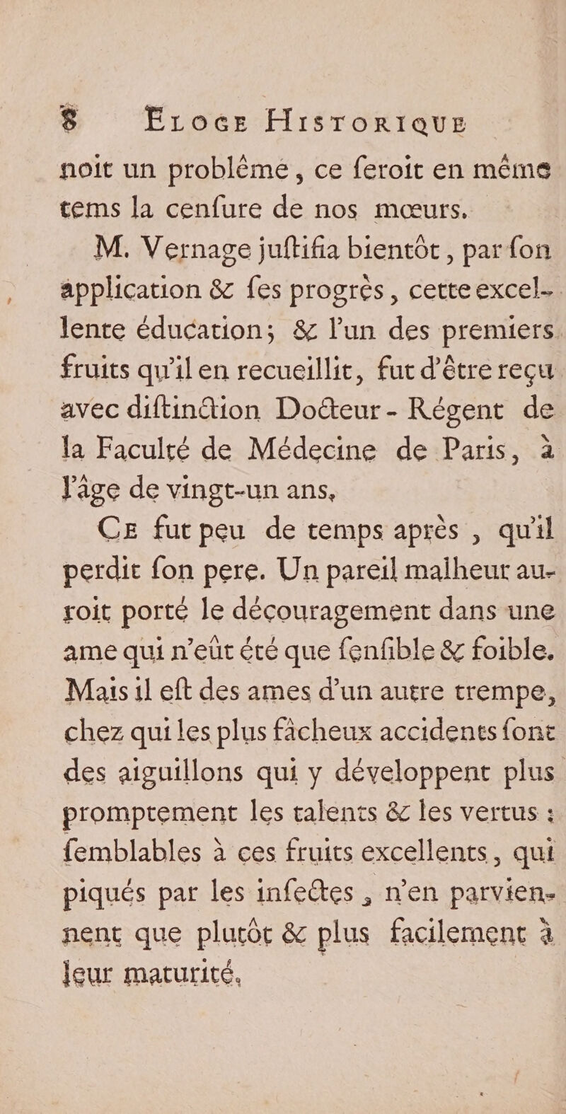 noit un problème, ce feroit en même tems la cenfure de nos mœurs. M. Ve.rnage juftifia bientôt, par fou application fes progrès, cette excel¬ lente éducation; &amp; l’un des premiers fruits qu’il en recueillit, fut d’être reçu avec diftinèlion Do&amp;eur - Régent de la Faculté de Médecine de Paris, à Page de vingt-un ans. Ce fut peu de temps après , qu’il perdit fon pere. Un pareil malheur am&lt; yoit porté le découragement dans une arae qui n’eût été que fenfible &amp;C foible. Mais il eft des âmes d’un autre trempe, chez qui les plus fâcheux accidents font des aiguillons qui y développent plus promptement les talents les vertus ; femblables à ces fruits excellents 3 qui piqués par les infe&amp;çs J n’en parviens nent que plutôt &amp; plus facilement à leur ïnaturité,