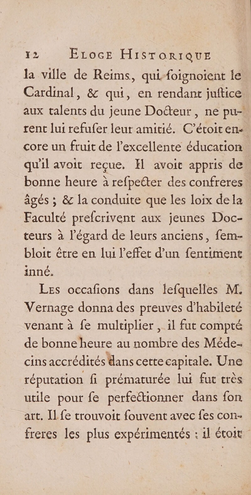 12, Eloge Historique la ville de Reims, qui foignoient le Cardinal, &amp; qui, en rendant juftice aux talents du jeune Dodeur, ne pu¬ rent lui refufer leur amitié. C’étoit en¬ core un fruit de rexcellente éducation qu’il avoit reçue. Il avoir appris de bonne heure à refpeder des confrères âgés ; &amp; la conduite que les loix de la Faculté prescrivent aux jeunes Doc¬ teurs à l’égard de leurs anciens 5 fem- bloit être en lui l’effet d’un fendaient inné» Les occafions dans lefquelles M. Vernage donna des preuves d’habileté venant à fe multiplier , il fut compté de bonne heure au nombre des Méde¬ cins accrédités dans cette capitale. Une réputation fi prématurée lui fut très utile pour fe perfedionner dans fbn art. Il fe trouvoit fouvent avec les con¬ frères les plus expérimentés ; il était