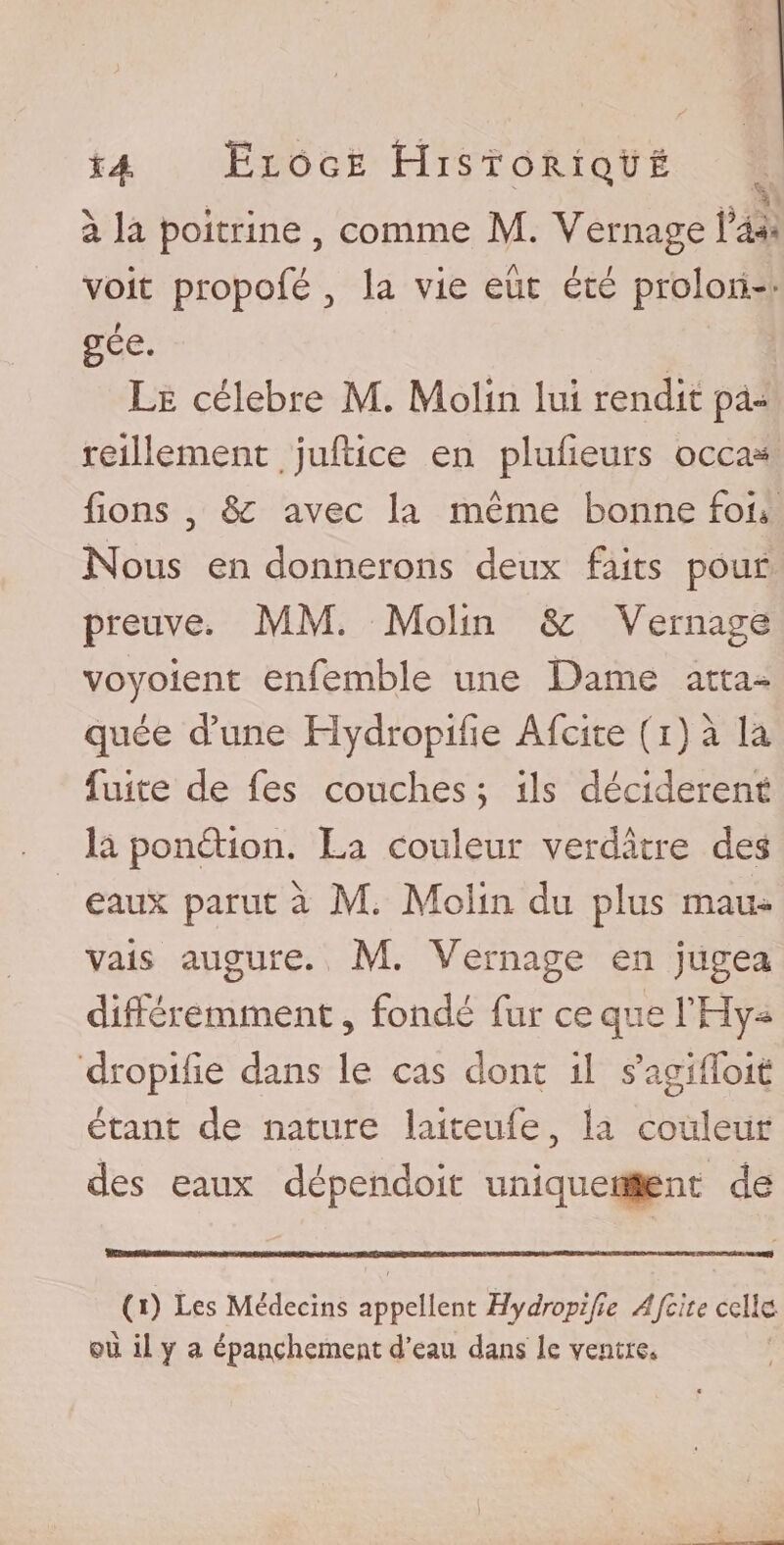 à la poitrine , comme M. Vernage Fa* voit propofé &gt; la vie eût été prolon¬ gée. Le célébré M. Molin lui rendit pa¬ reillement juftice en plufieurs occa^ fions 3 &amp; avec la même bonne foh Nous en donnerons deux faits pour preuve, MM. Molin &amp;: Vernage voyoient enfemble une Dame atta¬ quée d’une Hydropifie Afcite (i) à la fuite de fes couches ; ils décidèrent la pondion. La couleur verdâtre des eaux parut à M. Molin du plus mau¬ vais augure. M. Vernage en jugea différemment, fondé fur ce que FHy- dropifie dans le cas dont il s’agiifoit étant de nature laiteufe, la couleur des eaux dépendoit uniquement de (i) Les Médecins appellent Hydropifie Afcite celle qù il y a épanchement d’eau dans le ventre.