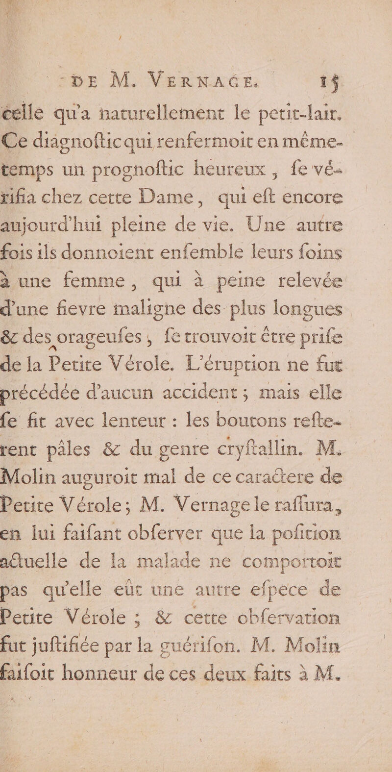 celle qu a naturellement le petit-lait. Ce diâgnofticqui renfermoit en même» temps un progiioftic heureux 5 fe vé¬ rifia chez cette Dame, qui eft encore aujourd’hui pleine de vie. Une autre fois ils donnoient enfemble leurs foins à une femme , qui à peine relevée d’une fievre maligne des plus longues &amp; des orageufes 3 fe trouvait être prife de la Petite Vérole. L’éruption ne fut précédée d’aucun accident ; mais elle fe fit avec lenteur : les boutons reliè¬ rent pâles &amp;c du genre cryftallin. M* Molin augurait mal de cecaradere de Petite Vérole ; M. Vernage le raflura, en lui faifant ôbferver que la pofition aduelle de la malade ne comportent pas quelle eût une autre efpece de Petite Vérole ; &amp;: cette obfervation fut juftifiée par la guéfifon. M. Molin faifoit honneur de ces deux faits à M»