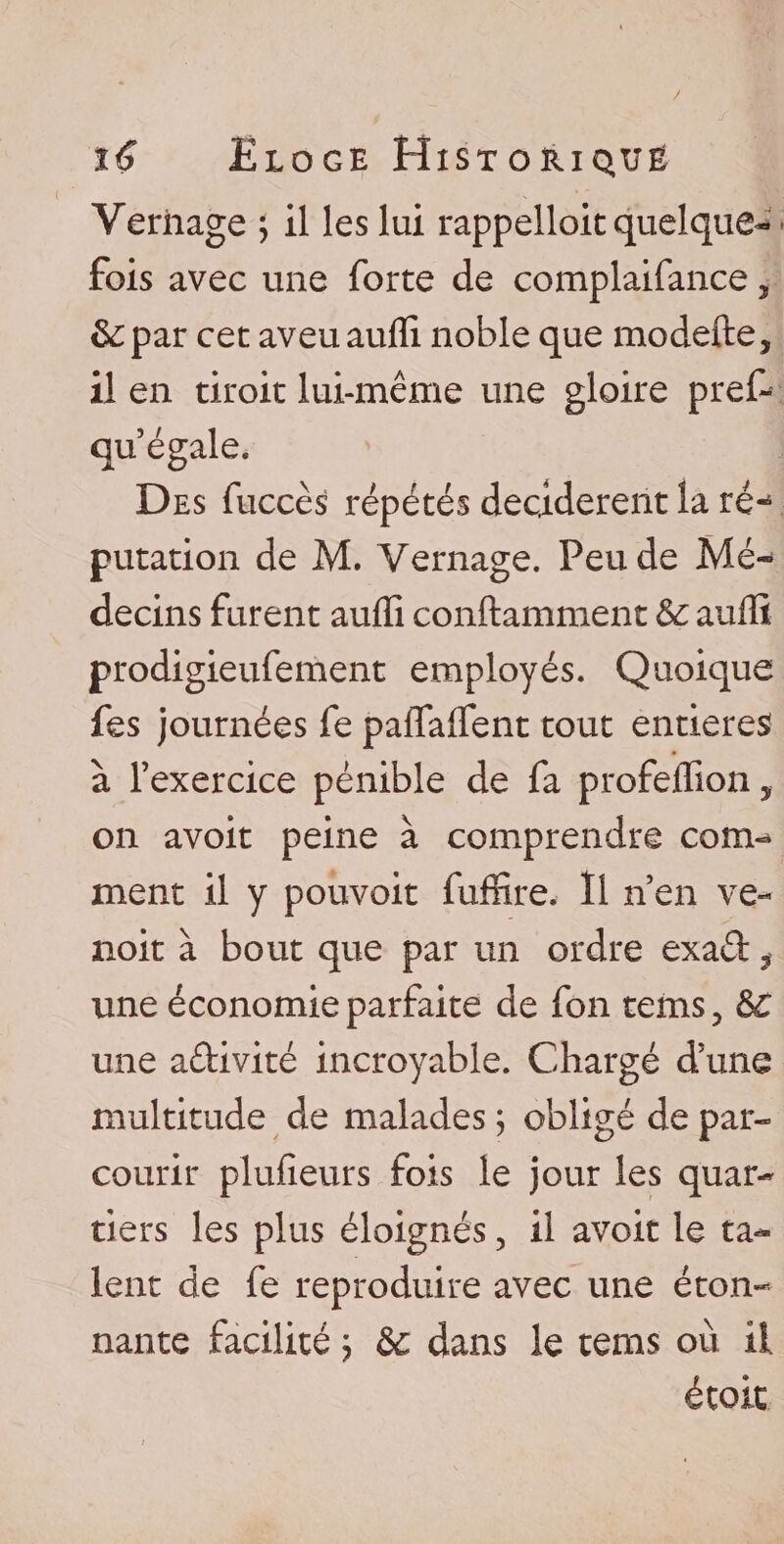 Yeriiage \ il les lui rappelloit quelque-* * fois avec une forte de complaifance, de par cet aveu auffi noble que modefte, il en droit lui-même une gloire pref- qu’égale. Des fuccès répétés décidèrent la ré-1 putation de M. Vernage. Peu de Mé¬ decins furent auffi conftamment de auffi prodigieufement employés. Quoique fes journées fe paffaffent tout entières à l’exercice pénible de fa profeffion, on avoir peine à comprendre com¬ ment il y pouvoit fuffire, Il n’en ve- noit à bout que par un ordre exad ÿ une économie parfaite de fon tems, de une activité incroyable. Cdiargé d’une multitude de malades ; obligé de par¬ courir plufieurs fois le jour les quar¬ tiers les plus éloignés, il avoir le ta¬ lent de fe reproduire avec une éton¬ nante facilité ; de dans le tems où il. étoit