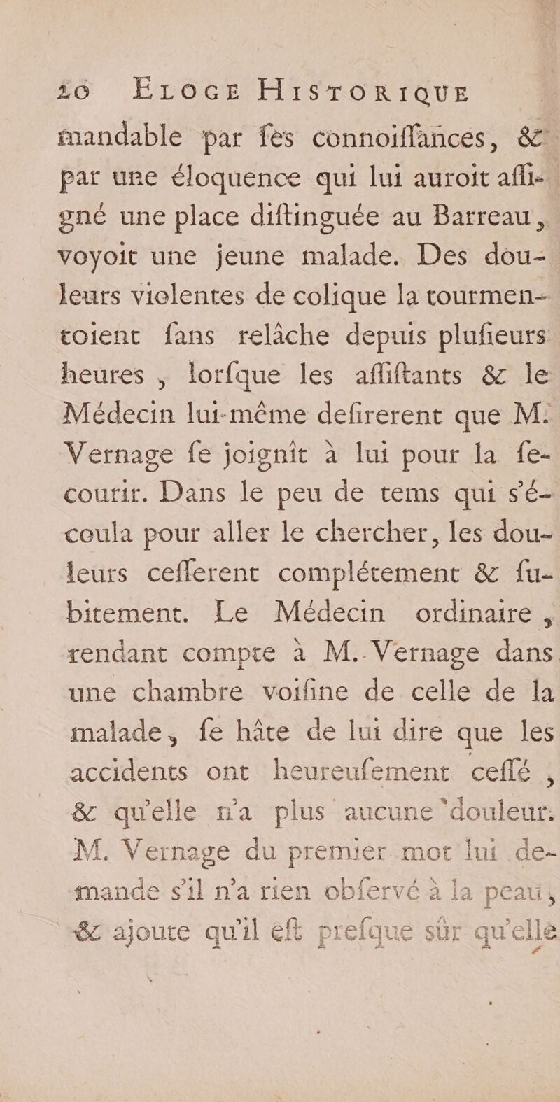 mandable par Tes COnnoifFàhces, &amp;: par une éloquence qui lui auroit affi- gné une place diftinguée au Barreau , voyoit une jeune malade. Des dou¬ leurs violentes de colique la tourmen- toient fans relâche depuis plufieurs heures , lorfque les affiliants &amp; le Médecin lui même defîrerent que M. Yernage fe joignît à lui pour la re¬ courir. Dans le peu de tems qui s’é¬ coula pour aller le chercher, les dou¬ leurs cédèrent complètement &amp;: fu- bitement. Le Médecin ordinaire , rendant compte à M. Vernage dans une chambre voifine de celle de la malade^ fe hâte de lui dire que les accidents ont heureufement ceffé , &amp; qu elle n’a plus aucune 'douleur. M. Vernage du premier mot lui de¬ mande s’il lia rien obfervé à la peau , ajoute quil eft prefque sûr quelle