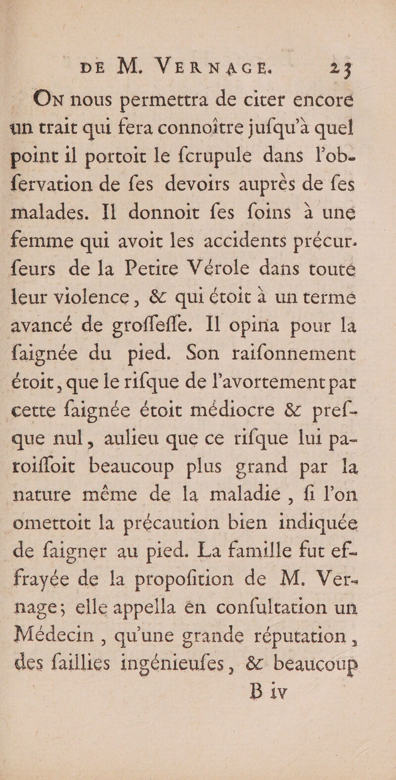 On nous permettra de citer encore lin trait qui feraconnaître jufqu’à quel point il portoit le fcrupule dans l’ob- fervation de fes devoirs auprès de fes malades. Il donnoit fes foins à une femme qui avoir les accidents précur* feurs de la Petite Vérole dans toute leur violence, &amp;: qui çtoit à un terme avancé de groffeffe. Il opina pour la faignée du pied. Son raifonnement étoit , que le rifque de l’avortementpar cette faignée étoit médiocre &amp; pref- que nul, aulieu que ce rifque lui pa- roiffoit beaucoup plus grand par la nature même de la maladie 5 fi l’on omettoit la précaution bien indiquée de faigner au pied. La famille fut ef« Frayée de la propofition de M. Ver- nage ; elle appella en confultation un Médecin 5 quune grande réputation , des faillies ingénieufes, &amp; beaucoup B iv
