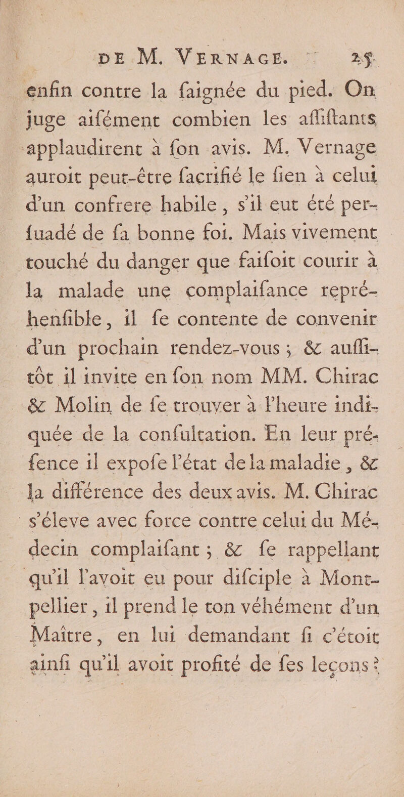 enfin contre la faignée du pied. On juge aifément combien les afliftants applaudirent à Ton avis. M. Vernage auroit peut-être façrifié le lien à celui d’un confrère habile, s’il eut été per- fuadé de fa bonne foi. Mais vivement touché du danger que faifoit courir à la malade une çomplaifance repré- henfible, il fe contente de convenir d’un prochain rendez-vous ; &c aufli- tôt il invite en fon nom MM. Chirac & Molin de le trouver à l’heure indi¬ quée de la confultation. En leur pré¬ sence il expofe l’état de la maladie 3 8c la différence des deux avis. M. Chirac s’élève avec force contre celui du Mé¬ decin complaifant ; 8c fe rappellant qu’il bavoir eu pour difciple à Mont¬ pellier 5 il prend le ton véhément d’un Maître ? en lui demandant fi c’étoit ainfi qu’il avoir profité de fes leçons *