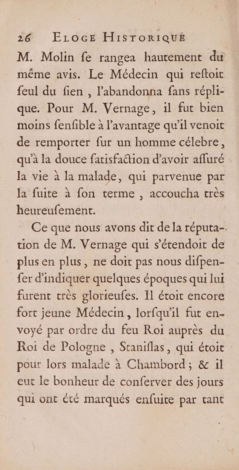 M. Molin fe rangea hautement du même avis. Le Médecin qui refto.it feul du fien , l’abandonna fans répli¬ que. Pour M. Vernage, il fut bien moins fenfible à l’avantage qu’il venoit de remporter fur un homme célébré3 qu’à la douce fatisfaclion d’avoir alluré la vie à la malade, qui parvenue par la fuite à fon terme 3 accoucha très heureufement. Ce que nous avons dit de la réputa¬ tion de M. Vernage qui s’étendoit de plus en plus 3 ne doit pas nous difpen¬ fer d’indiquer quelques époques qui lui furent très glorieufes. Il étoit encore fort jeune Médecin, lorfqu’il fut en¬ voyé par ordre du feu Roi auprès du Roi de Pologne , Staniflas, qui étoit pour lors malade à Chambord ; de il eut le bonheur de conferver des jours qui ont été marqués enfuite par tant