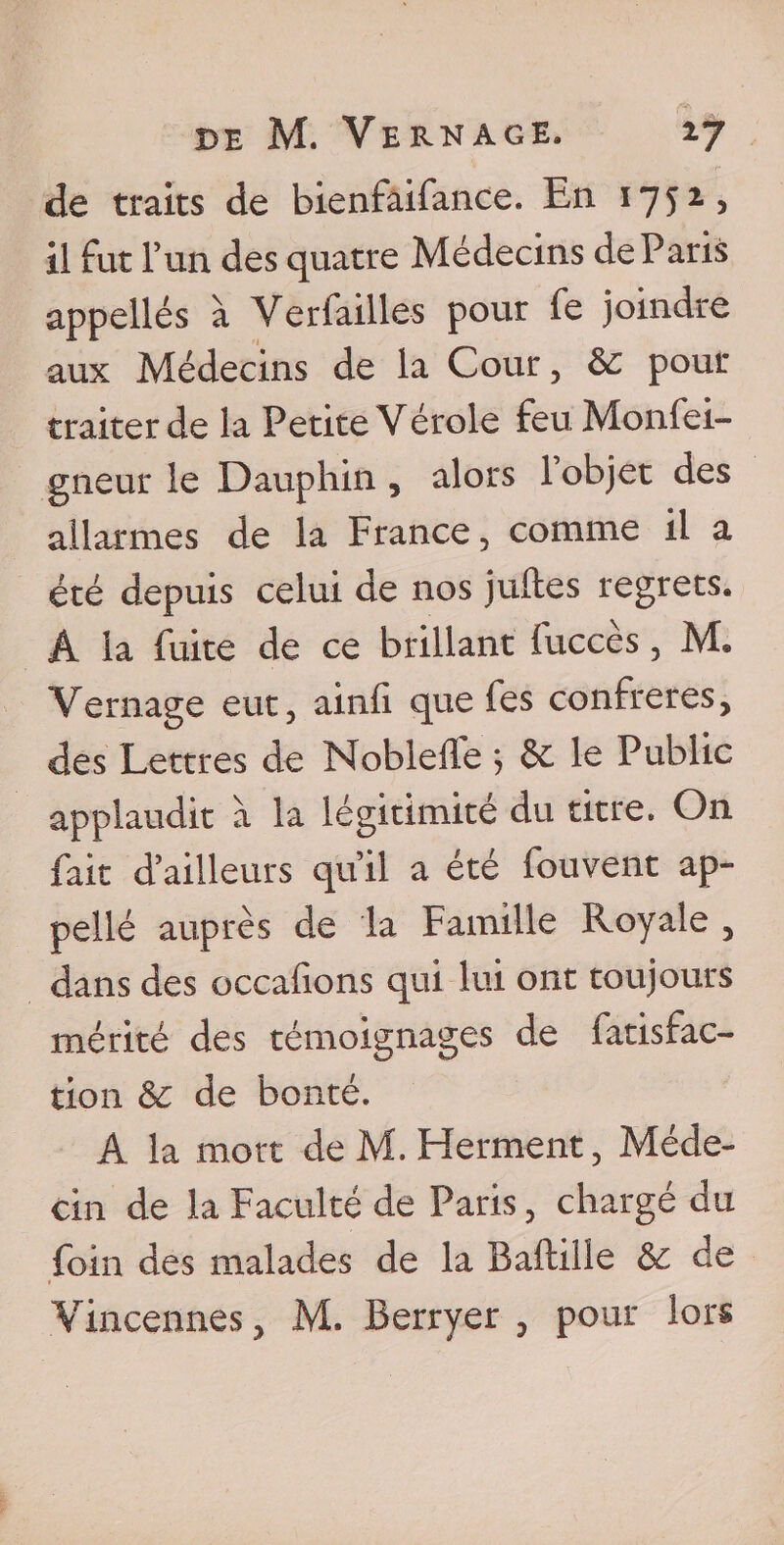 de traits de bienfaifance. En 1752, il fut l’un des quatre Médecins de Paris appellés à Verfailles pour fe joindre aux Médecins de la Cour, 6c pour traiter de la Petite Vérole feuMonfei- gneur le Dauphin , alors 1 objet des allarmes d.e la France , comme il a été depuis celui de nos juftes regrets. Â la fuite de ce brillant fuccès, M. Vernage eut, ainfi. que fes confrères, des Lettres de Nobleile ; 6c le Public applaudit à la légitimité du titre. On fait d’ailleurs qu’il a été fouvent ap- pellé auprès de la Famille Royale , dans des occalions qui lui ont toujours mérité des témoignages de fatisfac- tion 6c de bonté. A la mort de M. Herment, Méde¬ cin de la Faculté de Paris, chargé du foin des malades de la Baftille 6c de Vincennes, M. Berryer , pour lors