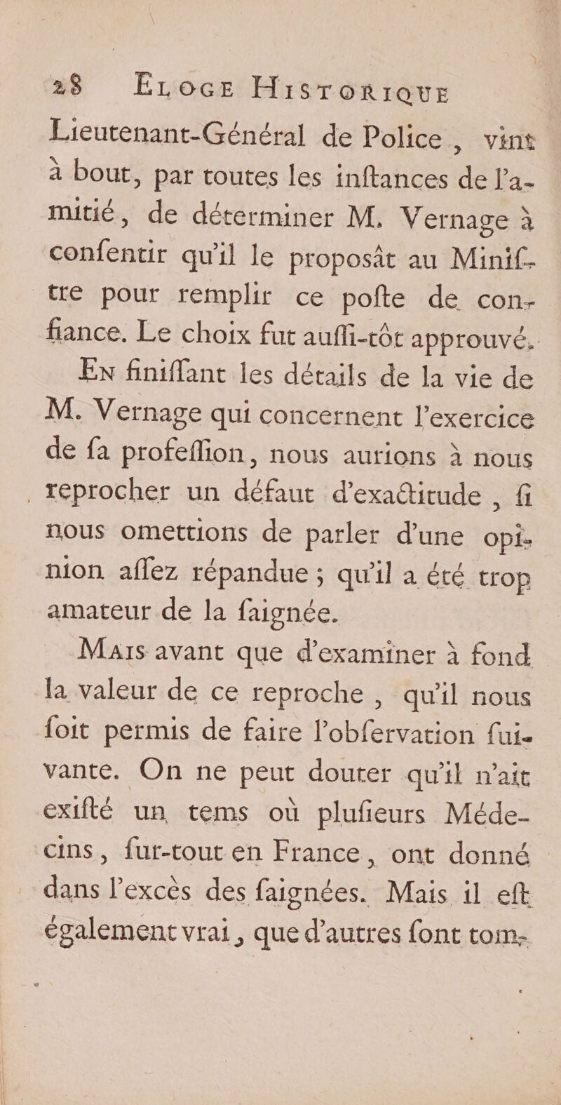 Lieutenant-Général de Police , vint à bout, par toutes les inftances de l’a¬ mitié, de déterminer M. Vernage à confentir qu’il le proposât au Mini G tre pour remplir ce polie de con¬ fiance. Le choix Fut aufii-tôt approuvé. En finilFant les détails de la vie de M. Vernage qui concernent l’exercice de Fa proFeillon, nous aurions à nous reprocher un défaut d’exattitude , fi nous omettions de parler d’une opi¬ nion afiez répandue ; qu’il a été trop amateur de la Faignée. Mais avant que d’examiner à Fond la valeur de ce reproche , qu’il nous foit permis de Faire l’obFervation Fui- vante. On ne peut douter qu’il n’ait exillé un teins où plufieurs Méde¬ cins , Fur-tout en France , ont donné dans l’excès des Faignées. Mais il elt également vrai, que d’autres Font tom-