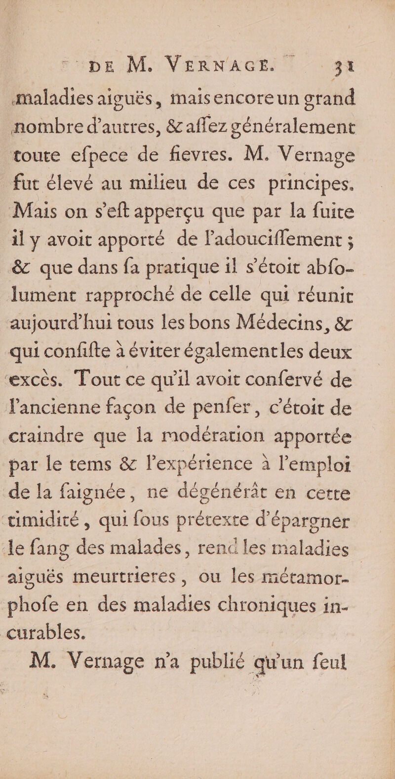 maladies aiguës, mais encore un grand nombre d’autres, &amp; allez généralement toute efpece de fievres. M» Vernage fut élevé au milieu de ces principes. Mais on s’eft apperçu que par la fuite il y avoit apporté de l’adouciffement ; êc que dans fa pratique il s’étoit ab(b~ lurnent rapproché de celle qui réunit aujourd’hui tous les bons Médecins,, qui confifte à éviter également les deux excès. Tout ce qu’il avoit confervé de Fancienne façon de penfer, c’étoit de craindre que la modération apportée par le tems &amp; l’expérience à l’emploi de la faignée, ne dégénérât en cette timidité , qui fous prétexte d’épargner le fang des malades, rend les maladies aiguës meurtrières, ou les métamor- phofe en des maladies chroniques in¬ curables. M. Vernage na publié cjU’un feui