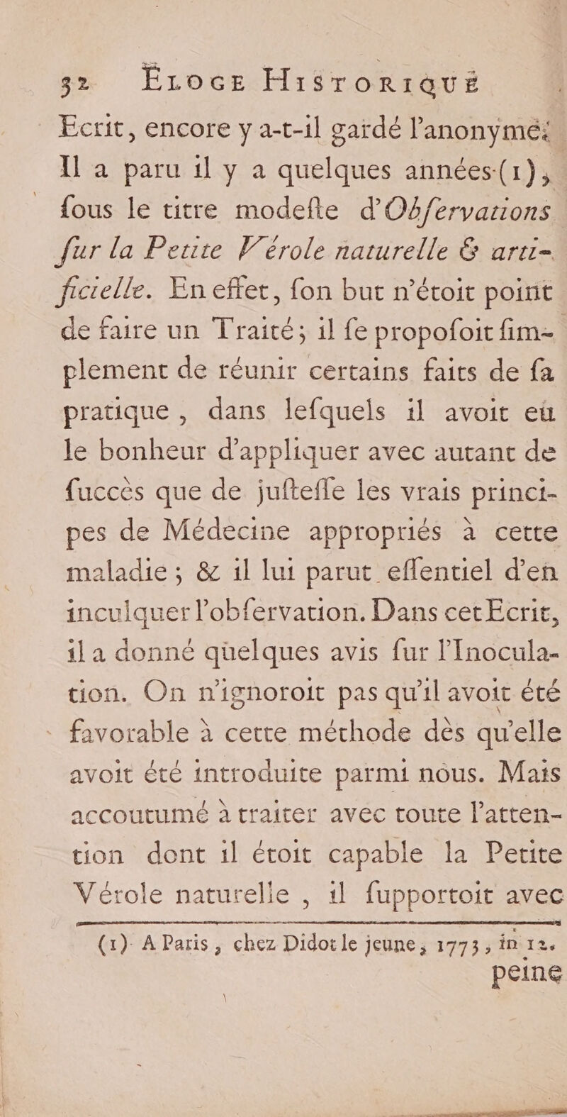 Ecrit, encore y a-t-il gardé l’anonymé*! Il a paru il y a quelques années (i)^ fous le titre modefte d' Qbfervcitions fur la Petite V^érole naturelle &amp; arti¬ ficielle. En effet, fon but n’étoit point de raire un Traité; il fe propofoitfini- plement de réunir certains faits de fa pratique , dans lefquels il avoir eu le bonheur d’appliquer avec autant de fuccès que de jufleffe les vrais princi¬ pes de Médecine appropriés à cette maladie; &amp; il lui parut effentiel d’en inculquer l’obfervation. Dans cetEcrit, lia donné quelques avis fur flnocula- tion. On n’ignoroit pas qu’il avoir été favorable à cette méthode dès quelle avoir été introduite parmi nous. Mais accoutumé à traiter avec toute l’atten¬ tion dont il étoit capable la Petite Vérole naturelle , il fupportoit avec t (i) A Paris , chez Didotle jeune, 1773, in it. peine