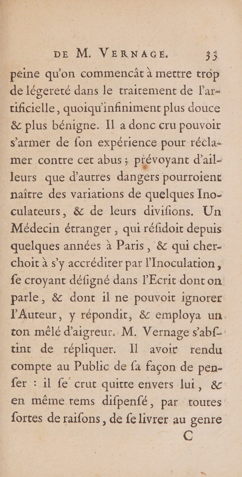 peine quon commençât à mettre trop de légèreté dans le traitement de l'ar¬ tificielle, quoiqu infiniment plus douce Scplus bénigne. 11 a donc cru pouvoir s’armer de fon expérience pour récla» mer contre cet abus, prévoyant d ail¬ leurs que d’autres dangers pourroienc naître des variations de quelques Ino- eulateurs, &amp; de leurs divifions» Un Médecin étranger , qui réfidoit depuis quelques années à Paris , &amp; qui cher¬ chait à s’y accréditer par l'Inoculation , fe croyant délîgné dans l’Ecrit dont on parle, &amp; dont il ne pouvoit ignorer l'Auteur j y répondit. &amp; employa un ton mêlé d’aigreur, M. Ve mage s’abE tint de répliquer. Il avoir rendu compte au Public de fa façon de peu- fer : il fe crut quitte envers lui, &amp;: en même rems difpenfé, par toutes fortes de raifons, de fe livrer au genre C
