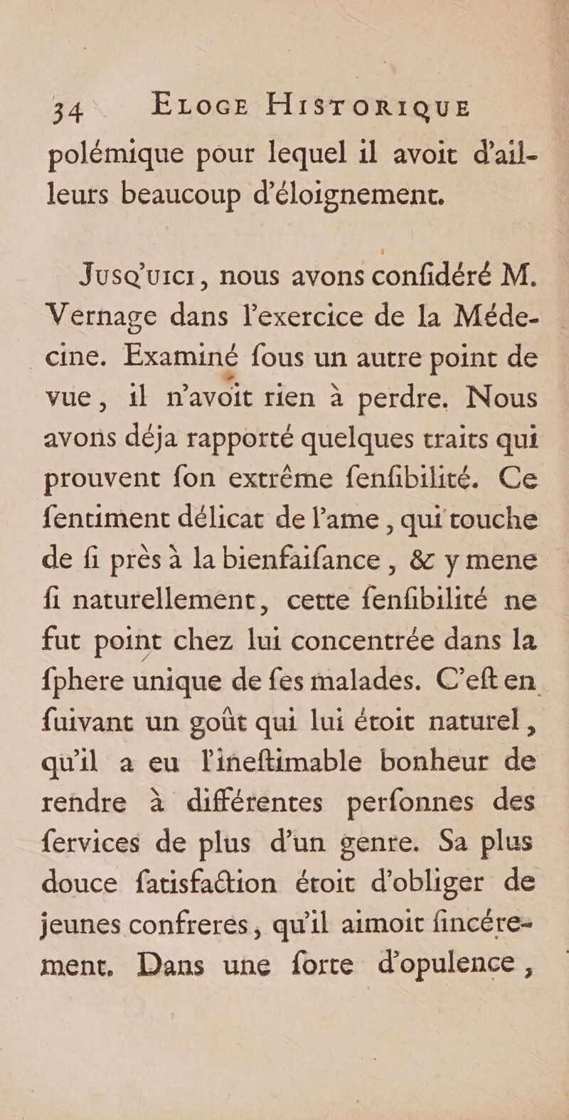 polémique pour lequel il avoir d’ail¬ leurs beaucoup d’éloignement. i Jusq’uici, nous avons confîdéré M. Vernage dans l’exercice de la Méde¬ cine. Examiné fous un autre point de vue, il n’avoit rien à perdre. Nous avons déjà rapporté quelques traits qui prouvent Ton extrême fenfibilité. Ce fentiment délicat de l’ame , qui touche de fi près à la bienfaifance 5 &amp;; y mene fi naturellement, cette fenfibilité ne fut point chez lui concentrée dans la fphere unique de fes malades. C’eft en fuivant un goût qui lui étoit naturel, qu’il a eu l’ineftimable bonheur de rendre à différentes perfonnes des fervices de plus d’un genre. Sa plus douce fatisfaûion étoit d’obliger de jeunes confrères, qu’il aimoit fïncére- ment. Dans une forte d’opulence,