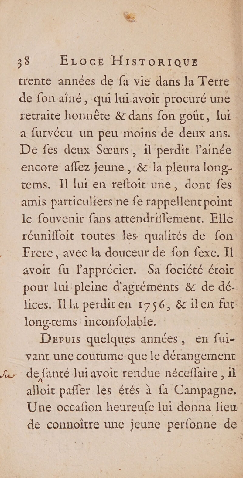 trente années de fa vie dans la Terre de fon aîné, qui lui avoit procuré une retraite honnête dans fon goût, lui a furvécu un peu moins de deux ans. De fes deux Sœurs, il perdit famée, encore affez jeune, la pleura long- tems. Il lui en reftoit une, dont fes amis particuliers ne fe rappellent point le fouvenir fans attendriifement. Elle réunifloit toutes les qualités de fon Frere, avec la douceur de fon fexe. Il avoit fu l’apprécier. Sa fociété étoit pour lui pleine d’agréments &: de dé¬ lices. Ilia perdit en 1756, & il en fut long-tems inconfolable. Depuis quelques années , en fui- vant une coutume que le dérangement defanté lui avoit rendue néceflaire , il alloit paflfer les étés à fa Campagne. Une occafion heureufe lui donna lieu de connoître une jeune perfonne de