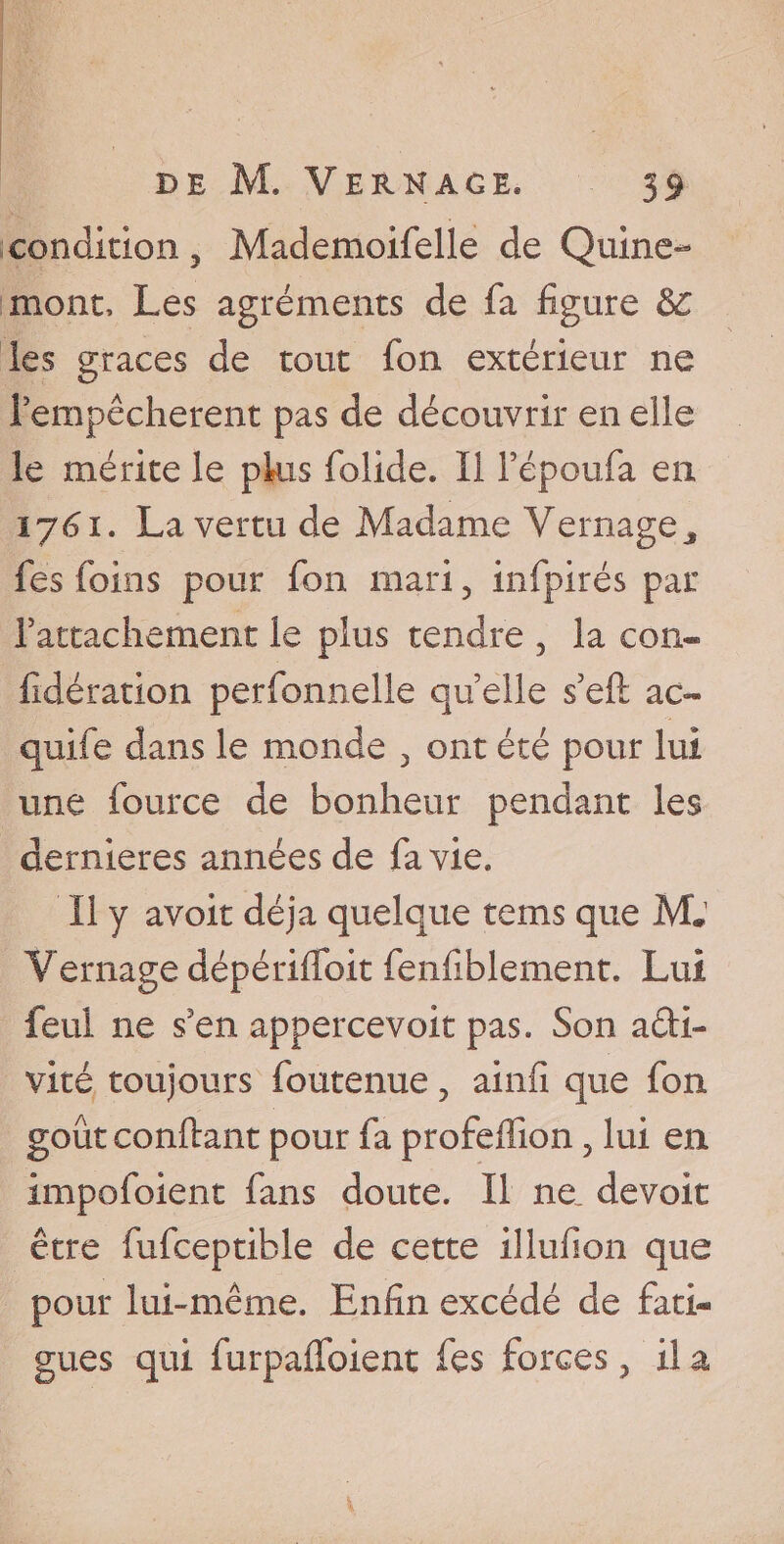 condition, Mademoifelle de Quine- mont, Les agréments de fa figure 3c ies grâces de tout fon extérieur ne l'empêcherent pas de découvrir en elle le mérite le plus folide. Il Fépoufa en iLa vertu de Madame Vernage* fes foins pour fon mari, infpirés par rattachement le plus tendre 5 la con- fidération perfonnelle quelle s'eft ac- quife dans le monde 3 ont été pour lui une fource de bonheur pendant les dernieres années de fa vie. Il y avoir déjà quelque teins que M. Vernage dépérilfoit fenfiblement. Lui feul ne s?en appercevoit pas. Son acti¬ vité toujours foutenue, ainfi que fon goût confiant pour fa profefllon, lui en impofoient fans doute. Il ne. devoit être fufceptible de cette illufion que pour lui-même. Enfin excédé de fati¬ gues qui furpalfoient fes forces, il a