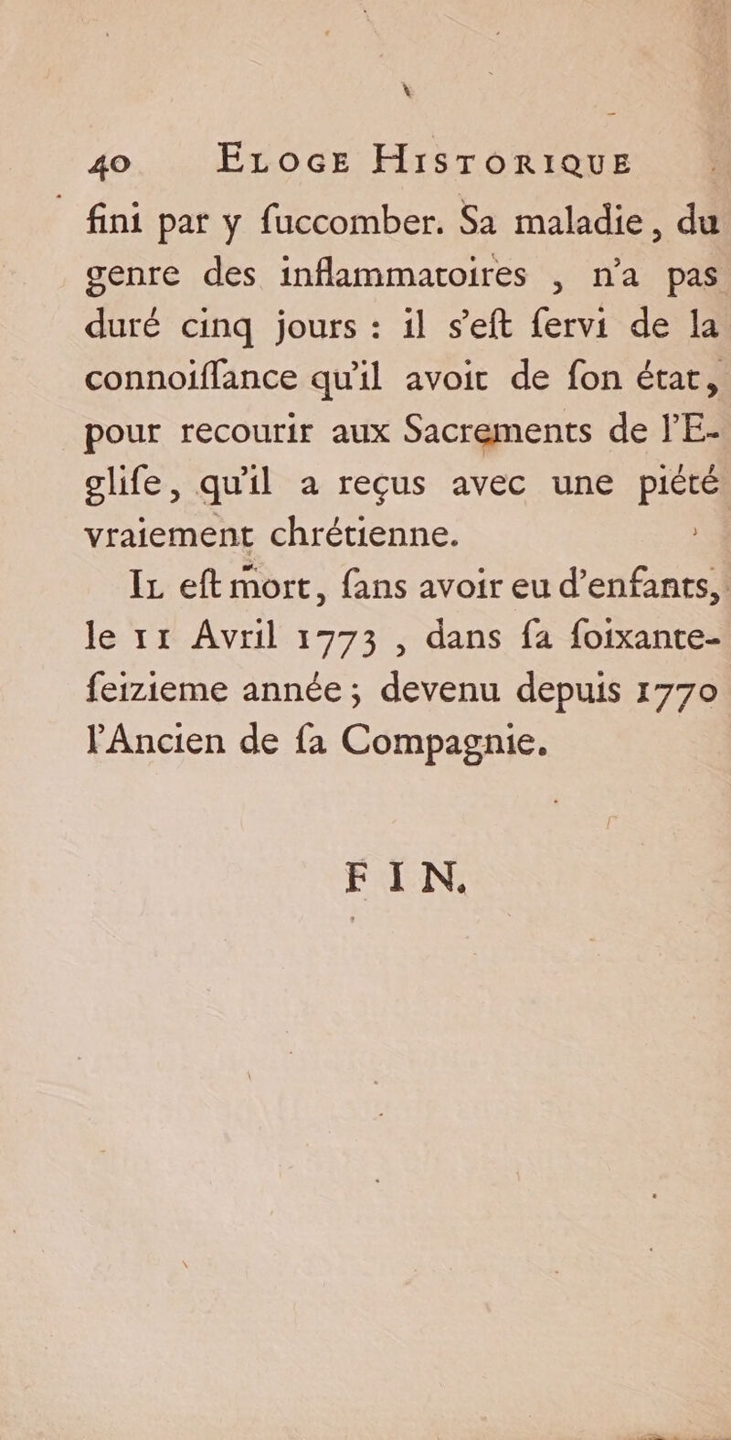 V 40 Eloge Historique fini par y fuccomber. Sa maladie, du genre des inflammatoires , na pas duré cinq jours : il s’eft fervi de la connoiflance quil avoir de fon état, pour recourir aux Sacrements de l’E~ glife, qu’il a reçus avec une piété vraiement chrétienne. Il eftrhort, fans avoir eu d’enfants, le 11 Avril 1773 , dans fa foixante- feizieme année; devenu depuis 1770 l’Ancien de fa Compagnie. F I R \
