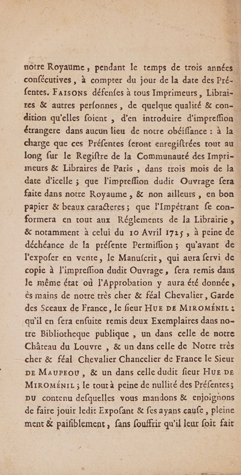 notre Royaume, pendant le temps de trois années confécutives , a compter du jour de la date des Pré¬ fentes. Faisons défenles à tous Imprimeurs, Librai- rcs &amp; autres perlonnes , de quelque qualité &amp; con¬ dition qu’elles foient , d’en introduire d’imprelïion étrangère dans aucun lieu de notre obéiflance : à la charge que ces Préfentes feront enregiftrées tout au long fur le Regiftre de la Communauté des Impri¬ meurs &amp; Libraires de Paris , dans trois mois de la date d’icelle ; que l’impreffion dudit Ouvrage fera faite dans notre Royaume , &amp;: non ailleurs , en bon papier &amp; beaux caraéteres &gt; que l’Impétrant fe con¬ formera en tout aux Réglements de la Librairie , &amp; notamment à celui du 10 Avril 1715 , à peine de déchéance de la préfente PerrnilTion ; qu’avant de Pexpofer en vente, le Manufcrit 5 qui aura fervi de copie à l’imprellïon dudit Ouvrage, fera remis dans le même état oii l’Approbation y aura été donnée » ès mains de notre très cher &amp; féal Chevalier, Garde des Sceaux de France, le fieurHüE de Miromenil t quil en fera enfuite remis deux Exemplaires dans no¬ tre Bibliothèque publique , un dans celle de notre Château du Louvre , &amp; un dans celle de Notre très cher &amp; féal Chevalier Chancelier de France le Sieur de Maupeou , &amp; un dans celle dudit fieur Hue de Miromenil 5 le tout à peine de nullité des Préfentes; du contenu defquelles vous mandons &amp; enjoignons de faire jouir ledit Expofant &amp; fes ayans caufe , pleine ment &amp; paifiblement, fans fouffrir qu’il leur foit fait