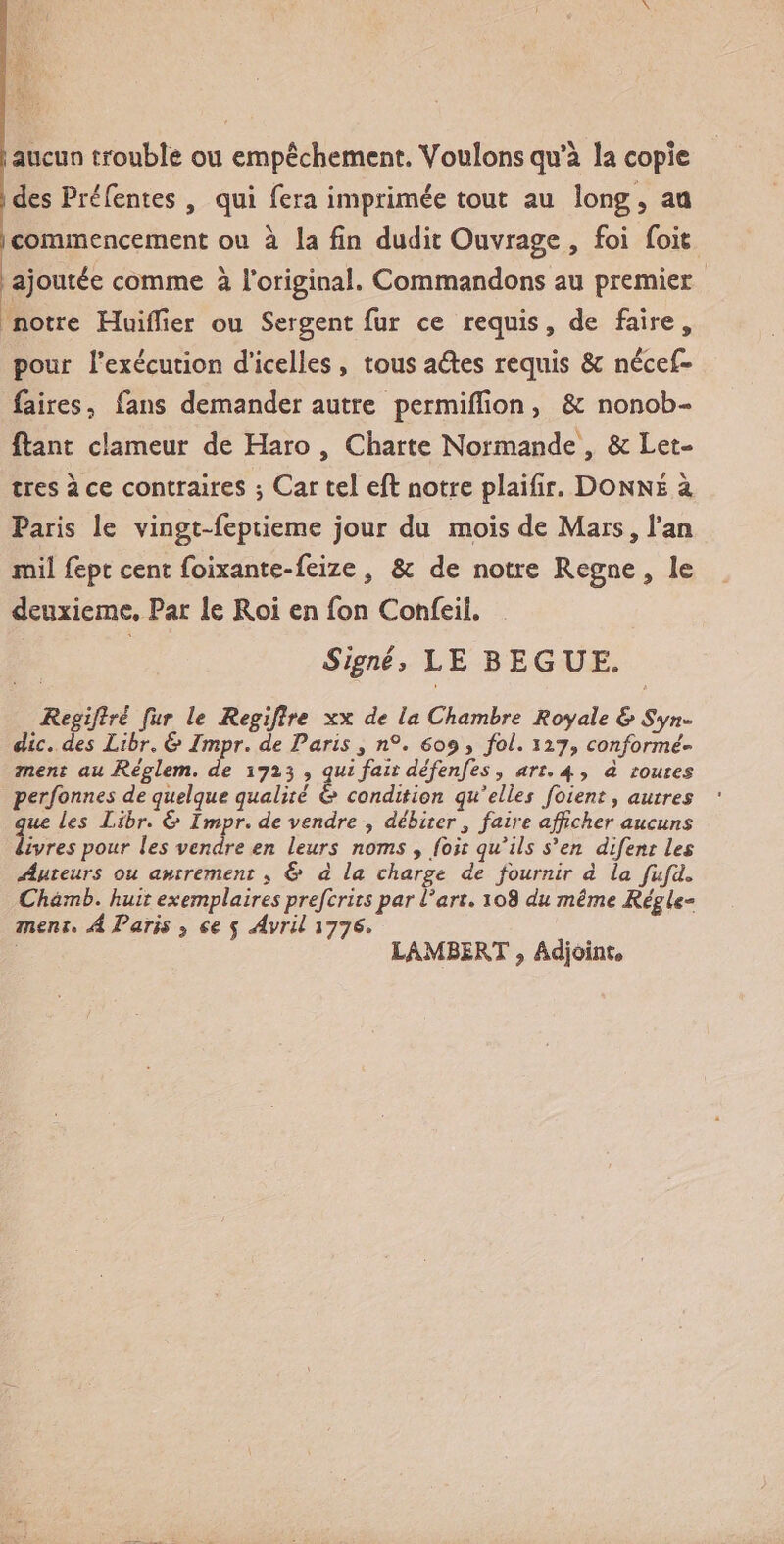 aucun trouble ou empêchement. Voulons qu’à la copie des Préfentes , qui fera imprimée tout au îong5 au commencement ou à la fin dudit Ouvrage , foi foit ajoutée comme à l’original. Commandons au premier notre Huilîier ou Sergent fur ce requis, de faire, pour l’exécution d’icelles , tous aéles requis &amp; nécef* faites, fans demander autre permifiîon , &amp;: nonob- ftant clameur de Haro , Charte Normande , &amp; Let¬ tres à ce contraires ; Car tel eft notre plaifir. Donné à Paris le vingt-feptieme jour du mois de Mars, l’an mil fept cent foixante-feize, &amp; de notre Régné , le deuxieme. Par le Roi en fon Confeii, Signé, LE BEGUE, Regifirè fur le Regijlre xx de la Chambre Royale &amp; Syn¬ dic. des Libr. &amp; Impr. de Pans 3 n°. 609 , fol. 127, conformé¬ ment au Réglem. de 1723 , qui fait défenfes, art. 4, à toutes perfonnes de quelque qualité &amp; condition qu'elles foient, autres que Les Libr. &amp; Impr. de vendre , débiter 3 faire afficher aucuns Vivres pour les vendre en leurs noms , foit qu'ils s'en difent les Auteurs ou autrement 5 &amp; à la charge de fournir à la fufd. Chàmb. huit exemplairespreferitspar Part. 108 du même RégU» ment. A Paris 9 ce 5 Avril 1776. LAMBERT, Adjoint»