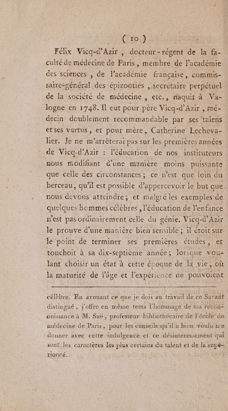 ( 10 ) ' Félix Vicq-d’Àzir , docteur - régent de la fa- culte de médecine de Paris, membre de l’académie des sciences , de l’académie française, commis¬ saire-général des épizooties , secrétaire perpétuel de la société de médecine , etc., naquit à Va- logne en 1748. Il eut pour père Vicq-d’Àzir , mé¬ decin doublement recommandable par ses talons et ses vertus, et pour mère, Catherine Lecheva- lier. Je ne m’arrêterai pas sur les premières années de Vicq-d’Azir : l’éducation de nos instituteurs nous modifiant d’une manière moins puissante que celle des circonstances ; ce n’est que loin du berceau, qu’il est possible d’appercevoir le but que nous devons atteindre; et malgré les exemples de quelques hommes célèbres , l’éducation .de l’enfance n’est pas ordinairement celle du génie. Vicq-d’Azir le prouve d’une manière bien sensible ; il étoit sur le point de terminer ses premières études, et touchoit à sa dix-septième année ; lorsque vou¬ lant choisir un état à cette époque de la vie, où la maturité de i’âge et l’expénence ne pouvoient célèbre. En avouant ce que je dois au travail de ce Savant distingué , j’offre en même tems f nommage de nia rëcon- noissance à M. Sue, professeur bibliothécaire de l’école de médecine de Paris, pour les conseils qu’il a bien voulu me donner avec cette indulgence et ce désintéressement qui sont les caractères les plus certains du talent et de la supé¬ riorité.