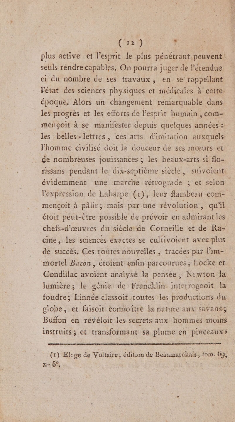 plus active et l’esprit le pitié pénétrant peuvent seuls rendre capables. On pourra juger de rétendue ei du nombre de ses travaux, en se'rappellent l’état des sciences physiques et médicales à cette époque. Alors un changement remarquable dans les progrès et les efforts de l’esprit humain , corn- mençoit à se manifester depuis quelques années : les belles -lettres, ces arts d’imitation auxquels l’homme civilisé doit la douceur de ses mœurs et de nombreuses jouissances ; les beaux-arts si fie- rissans pendant le dix-septième siècle, suivoient évidemment une marche rétrograde ; et selon l’expression de Laharpe (i), leur flambeau com- mençoit à pâlir ; mais par une révolution , qu’il étoit peut-être possible de prévoir en admirant les chefs-d’œuvres du siècle de Corneille et de Ra¬ cine, les sciences exactes se cultivoient avec plus de succès. Ces routes nouvelles , tracées par l’im¬ mortel Bacon , étoient enfin parcourues ; Locke et Condillac avoient analysé la pensee , Newton la lumière ; le génie de Francklin interrogeoit la foudre; Linnee classoit toutes les productions du globe, et faisoit connoitre la nature aux savans ; Buffon en révéloit les secrets aux hommes moins Instruits; et transformant sa plume en pinceaux ? (i) Eloge de Voltaire, édition de Beaumarchais, tom. 69, 72- 8°.