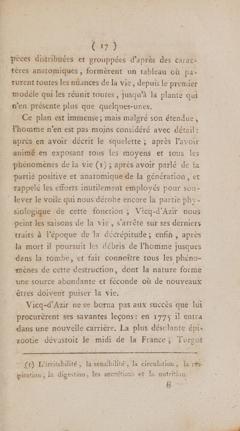 pèces distribuées et grouppées d’après des carac¬ tères anatomiques, formèrent un tableau oîi pa¬ rurent toutes les nuances de la vie, depuis le premier modèle qui les réunit toutes, jusqu’à la plante qui rfen présente plus que quelques-unes. Ce plan est immense; mais malgré son étendue * l’homme n’en est pas moins considéré avec détail : •après en avoir décrit le squelette ; après l’avoir animé en exposant tous les moyens et tous les phénomènes de la vie (i) ; après avoir parlé de la partié positive et anatomique de la génération , et rappelé les efforts inutilement employés pour sou¬ lever le voile qui nous dérobe encore la partie phy¬ siologique de cette fonction ; Vicq-d’Azir nous peint les saisons de la vie , s’arrête sur ses derniers traits à l’époque de la décrépitude ; enfin , après la mort il poursuit les débris de l’homme jusques dans la tombe, et fait connoïtre tous les phéno¬ mènes de cette destruction, dont la nature forme une source abondante et féconde ou de nouveaux êtres doivent puiser la vie. Vicq-d’Azir ne se borna pas aux succès que lui procurèrent ses savantes leçons: en 177^ il entra dans une nouvelle carrière. La plus désolante épi¬ zootie dêvastoit le midi dé la France ; Turgdt (1) L’irritabilité, la sensibilité , la circulation, la res¬ piration , la digestion, les secrétions et la nutrition. t