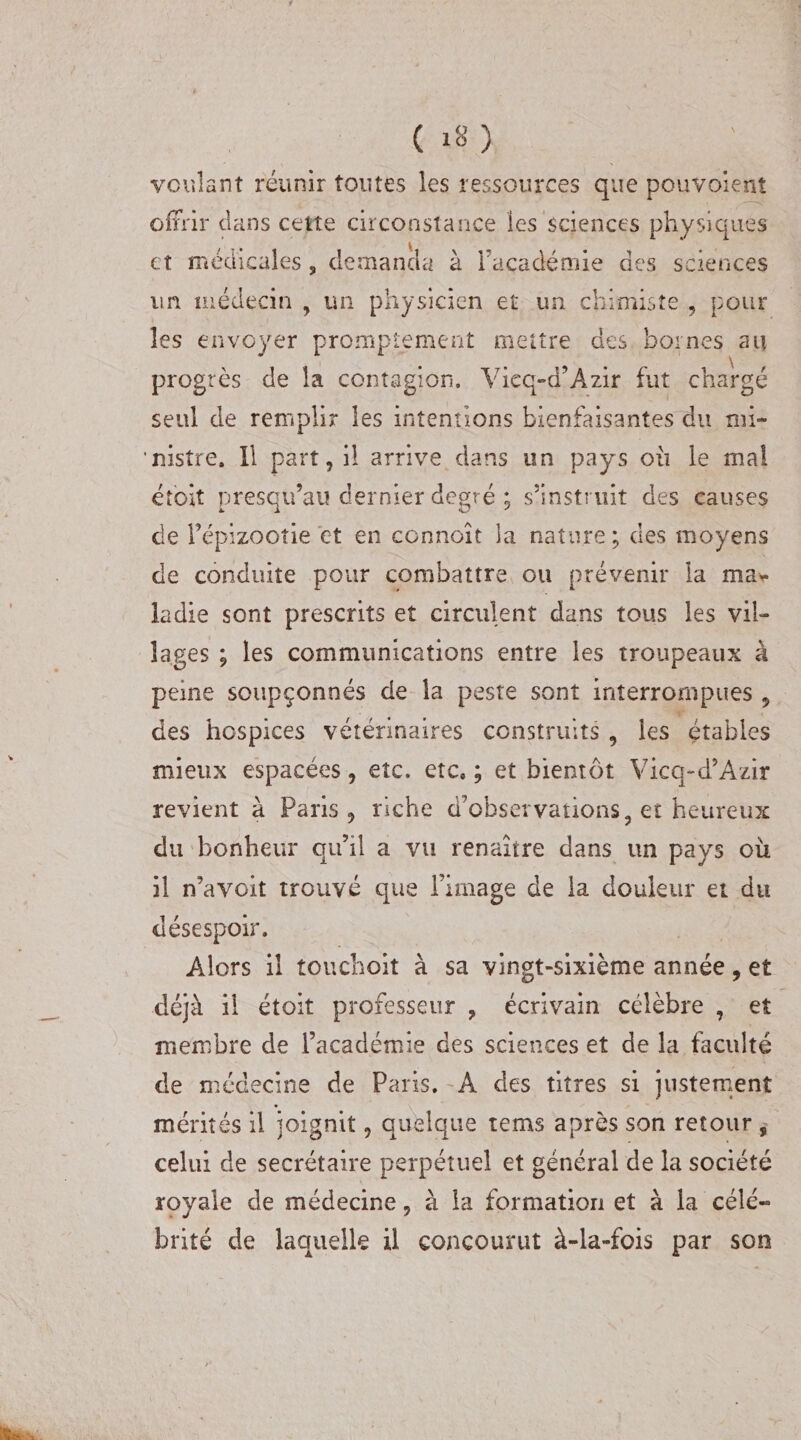 voulant réunir toutes les ressources que pouvoient offrir clans cette circonstance les sciences physiques et médicales, demanda à Facadémie des sciences un médecin , un physicien et un chimiste , pour les envoyer promptement mettre des bornes au progrès de la contagion. Vieq-a’Azir fut chargé seul de remplir les intentions bienfaisantes du mi- 'nistre. Il part, il arrive dans un pays ou le mal étoît presqu’au dernier degré ; s’instruit des causes de l’épizootie et en connoît la nature; des moyens de conduite pour combattre ou prévenir la ma¬ ladie sont prescrits et circulent dans tous les vil¬ lages ; les communications entre les troupeaux à peine soupçonnés de la peste sont interrompues , des hospices vétérinaires construits , les étables mieux espacées, etc. etc. ; et bientôt Vicq-d’Azir revient à Paris, riche d’observations 9 et heureux du bonheur qu’il a vu renaître dans un pays oit il n’avoit trouvé que l’image de la douleur et du désespoir. Alors il touchait à sa vingt-sixième année, et déjà il étoit professeur , écrivain célèbre , et membre de Facadémie des sciences et de la faculté de médecine de Paris. A des titres si justement mérités il joignit, quelque teins après son retour , celui de secrétaire perpétuel et général de la société royale de médecine, à la formation et à la célé¬ brité de laquelle il concourut à-la-fois par son