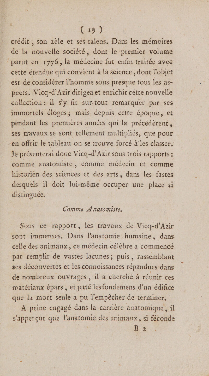 crédit , son zèle et ses taîens. Dans les mémoires de la nouvelle société, dont le premier volume parut en 1776, la médecine fut enfin traitée avec cette étendue qui convient à la science, dont l’objet est de considérer l’homme sous presque tous les as¬ pects. Vicq-d’Azir dirigea et enrichit cette nouvelle collection ; il s’y fit sur-tout remarquer par ses immortels éloges; mais depuis cette époque, et pendant les premières années qui la précédèrent, ses travaux se sont tellement multipliés, que pour en offrir le tableau on se trouve forcé à les classer. Je présenterai donc Vicq-d’Azir sous trois rapports : comme anatomiste, comme médecin et comme historien des sciences et des arts, dans les fastes desquels il doit lui-même occuper une place si distinguée. Comme Â naiomhte. Sous ce rapport, les travaux de Vicq-d’Azir sont immenses. Dans l’anatomie humaine, dans celle des animaux, ce médecin célèbre a commencé par remplir de vastes lacunes ; puis, rassemblant ses découvertes et les connoissances répandues dans de nombreux ouvrages , il a cherché â réunir ces matériaux épars , et jette lesfondemens d’un édifice que la mort seule a pu l’empêcher de terminer. A peine engagé dans la carrière anatomique , il s’apperçut que l’anatomie des animaux, si féconde B 2 ,