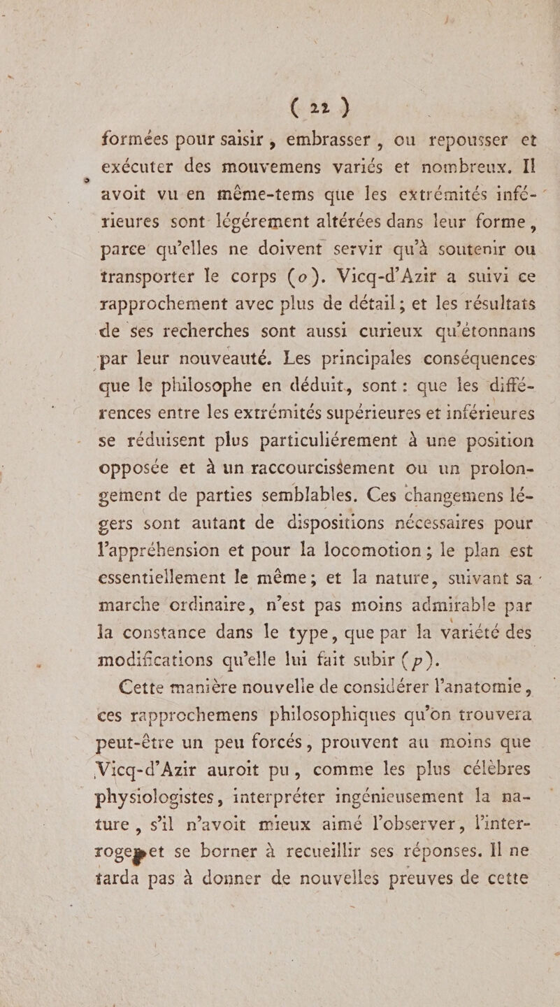 $ formées pour saisir , embrasser , ou repousser et exécuter des mouvemens varies et nombreux. Il avoit vu en même-tems que les extrémités infé¬ rieures sont légèrement altérées dans leur forme 9 parce qu’elles ne doivent servir qu’à soutenir ou transporter le corps (o). Vicq-d’Azir a suivi ce rapprochement avec plus de détail ; et les résultats de ses recherches sont aussi curieux qu’étonnans par leur nouveauté. Les principales conséquences que le philosophe en déduit , sont : que les diffé¬ rences entre les extrémités supérieures et inférieures se réduisent plus particuliérement à une position opposée et à un raccourcissement ou un proion- gement de parties semblables. Ces changemcns lé¬ gers sont autant de dispositions nécessaires pour l’appréhension et pour la locomotion ; le plan est essentiellement le même; et la nature, suivant sa * marche ordinaire, n’est pas moins admirable par la constance dans le type, que par la variété des modifications qu’elle lui fait subir (p). Cette manière nouvelle de considérer l’anatomie, ces rapprcchemens philosophiques qu’on trouvera peut-être un peu forcés, prouvent au moins que ,Vicq-d’Azir auroit pu , comme les plus célèbres physiologistes, interpréter ingénieusement la na¬ ture , s’il n’avoit mieux aimé l’observer, Tinter- 3*°gej&gt;et se borner à recueillir ses réponses. ïl ne tarda pas à donner de nouvelles preuves de cette