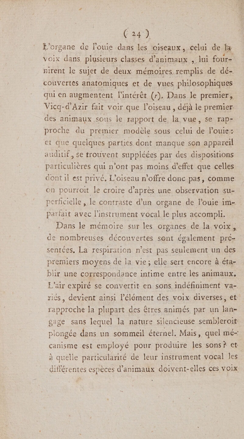 L'organe de fouie clans les oiseaux, celui de la voix dans plusieurs classes d’animaux , lui four¬ nirent le sujet de deux mémoires, remplis de dé¬ couvertes anatomiques et de vues philosophiques qui en augmentent l’intérêt (r). Dans le premier, Vicq-cfAzir fait voir que l’oiseau , déjà le premier des animaux sous le rapport de la. vue, se rap¬ proche du premier modèle sous celui de fouie: * et que quelques parties dont manque son appareil auditif, se trouvent suppléées par des dispositions particulières qui n’ont pas moins d’effet que celles dont il est privé. L’oiseau n’offre donc pas , comme en pourroit le croire d’après une observation su¬ perficielle , le contraste d’un organe de fouie im¬ partait avec finstrument vocal le plus accompli. Dans le mémoire sur les organes de la voix , de nombreuses découvertes sont également pré¬ sentées. La respiration n’est pas seulement un des premiers moyens de la vie ; elle sert encore à éta¬ blir une correspondance intime entre les animaux. L’air expiré se convertit en sons indéfiniment va¬ riés , devient ainsi l’élément des voix diverses, et rapproche la plupart des êtres animés par un lan¬ gage sans lequel la nature silencieuse sembjeroit plongée dans un sommeil éternel. Mais, quel mé¬ canisme est employé pour produire les sons? et a quelle particularité de leur instrument vocal les différentes espèces d’animaux doivent-elles ces voix