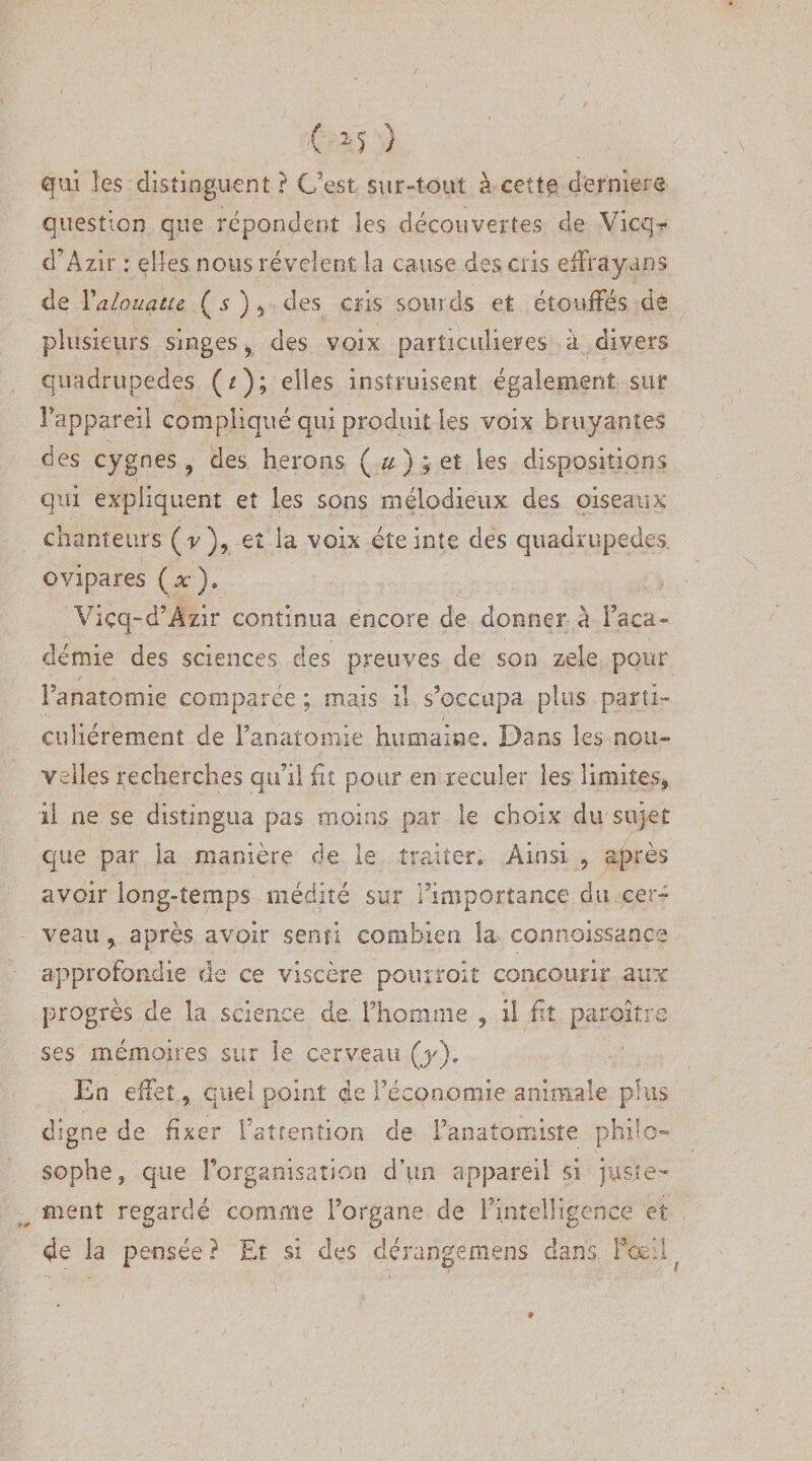 qui les distinguent ? C’est sur-tout à cette derniers question que répondent les découvertes de Vicq? d’Azir : elles nous révèlent la cause des cris effrayans de Yalouatie ( 5 ) 5 des cris sourds et étouffés de plusieurs singes 9 des voix particulières à divers quadrupèdes (*); elles instruisent également sur Fappaxeil compliqué qui produit les voix bruyantes des cygnes ? des hérons ( u ) ; et les dispositions qui expliquent et les sons mélodieux des oiseaux chanteurs (v), et la voix éteinte des quadrupèdes, ovipares (x). Viçq-d’Âzir continua encore de donner a l’aca¬ démie des sciences des preuves de son zele pour Fanatomie comparée ; mais il s’occupa plus parti¬ culiérement de Fanatomie humaine. Dans les nou¬ velles recherches qu’il fit pour en reculer les limites* il ne se distingua pas moins par le choix du sujet que par la manière de le traiter. Ainsi 9 après avoir long-temps médité sur l’importance du cer¬ veau y après avoir senti combien la connaissance approfoadie de ce viscère pomroit concourir aux progrès de la science de l’homme , il fit paraître ses mémoires sur le cerveau (j/)* En effet 5 quel point de l’économie animale plus digne de fixer l’attention de Fanatomisîe philo¬ sophe, que l’organisation d’un appareil si juste¬ ment regardé comme Forgane de l’intelligence et de la pensée ? Et si des derangemens dans Fcc il ?