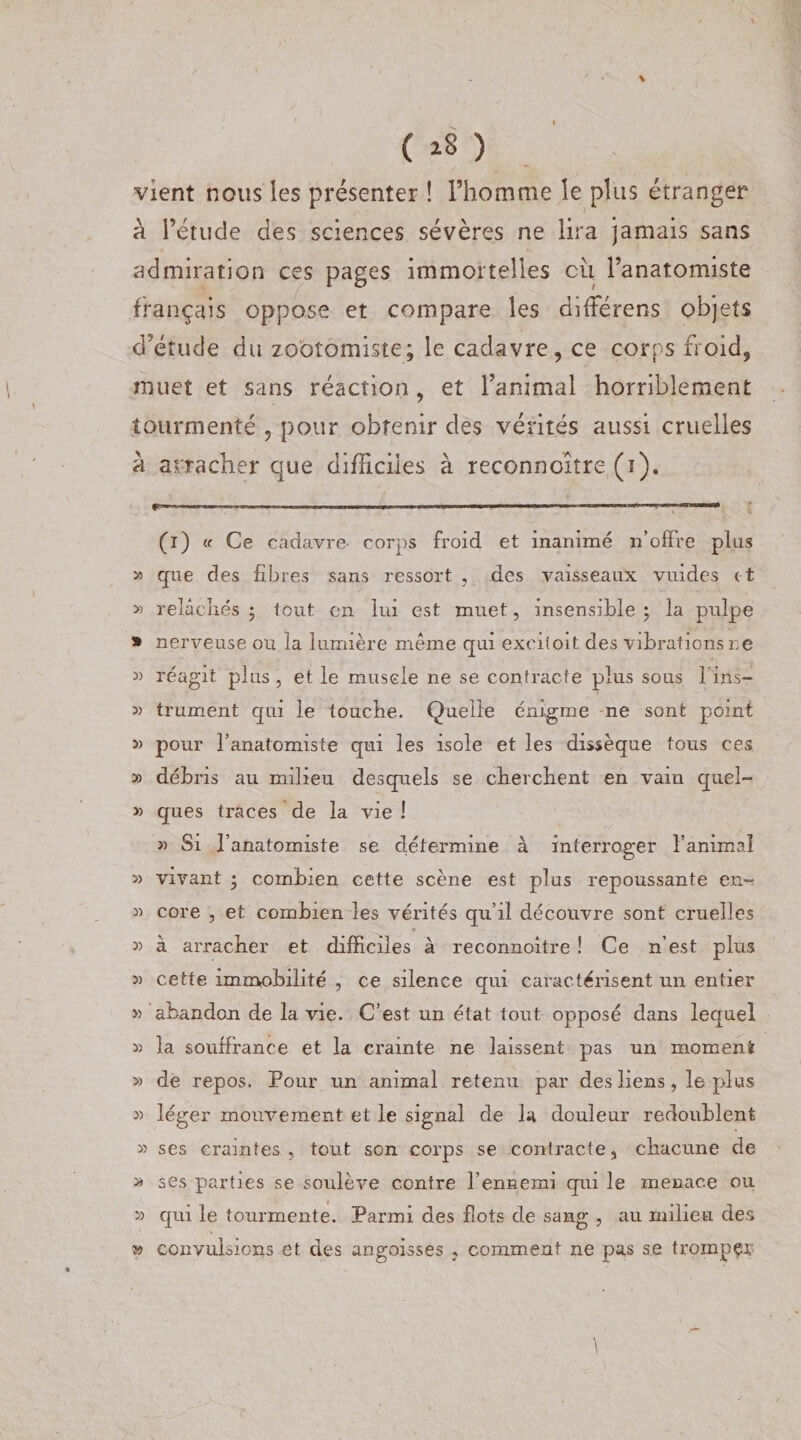 ( * *8 ) vient nous les présenter ! l’homme le plus étranger à l’étude des sciences sévères ne lira jamais sans admiration ces pages immortelles eu l’anatomiste français oppose et compare les difFérens objets d’étude du zooîomiste; le cadavre, ce corps froid, muet et sans réaction, et l’animal horriblement tourmenté , pour obtenir des vérités aussi cruelles à arracher que difficiles à reconnoître (ï). (i) «■ Ce cadavre- corps froid et inanimé n’offre pins » que des fibres sans ressort , des vaisseaux vuides et » relâchés ; tout en lui est muet, insensible \ la pulpe * nerveuse ou la lumière même qui exeiloit des vibrations ne » réagit plus , et le muscle ne se contracte plus sous 1ms- 3) trument qui le touche. Quelle énigme ne sont point » pour l’anatomiste qui les isole et les dissèque tous ces 3) débris au milieu desquels se cherchent en vain quel- 3) ques traces de la vie 1 » Si l’anatomiste se détermine à interroger l’animal 3) vivant • combien cette scène est plus repoussante en~ 3) core , et combien les vérités qu’il découvre sont cruelles 3) à arracher et difficiles à reconnoître ! Ce n’est plus 3) cette immobilité , ce silence qui caractérisent un entier » abandon de la vie. C’est un état tout opposé dans lequel 3) la souffrance et la crainte ne laissent pas un moœenl 3) de repos. Pour un animal retenu par des liens, le plus 3) léger mouvement et le signal de la douleur redoublent 3&gt; ses craintes , tout son corps se contracte, chacune de » ses parties se soulève contre l’ennemi qui le menace ou 3) qui le tourmente. Parmi des flots de sang , au milieu des » convulsions et des angoisses , comment ne pas se tromper