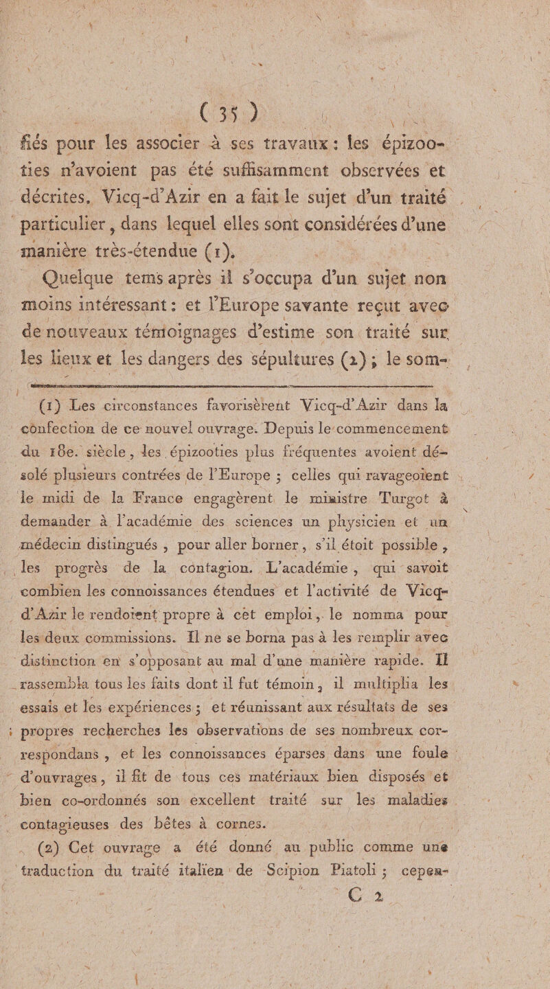 fiés pour les associer à ses travaux : les épizoo¬ ties n’avoient pas été suffisamment observées et décrites. Vieq-d’Azir en a fait le sujet d’un traité particulier f dans lequel elles sont considérées d’une manière très-étendue (i). Quelque tem's après il s'occupa d’un sujet non moins intéressant : et l’Europe savante reçut avec* de nouveaux témoignages d’estime son traité sur, les lieux et les dangers des sépultures (i) ; le som- (1) Les circonstances favorisèrent Vicq-d’Azir dans la confection de ce nouvel ouvrage. Depuis le commencement du ï8e. siècle, les épizooties plus fréquentes avoient dé¬ solé plusieurs contrées de l’Europe 5 celles qui ravageoient le midi de la France engagèrent le ministre Turgot à demander à l’académie des sciences un physicien et un médecin distingués , pour aller borner, s’il était possible 7 les progrès de la contagion. L’académie , qui savoit combien les connoissances étendues et l’activité de Vicq™ d’Azir le rendoient propre à cet emploi, le nomma pour les deux commissions. Il ne se borna pas à les remplir avec distinction en s’opposant au mal d’une manière rapide. Il rassembla tous les faits dont il fut témoin 3 il multiplia les essais et les expériences 3 et réunissant aux résultats de ses propres recherches les observations de ses nombreux cor- respondans , et les connoissances éparses dans une foule d’ouvrages, il fit de tous ces matériaux bien disposés et bien co-ordonnés son excellent traité sur les maladie® contagieuses des bêtes à cornes. (2) Cet ouvrage a été donné au public comme un® traduction du traité italien de Scipion Piaioli 5 cepea- C 2