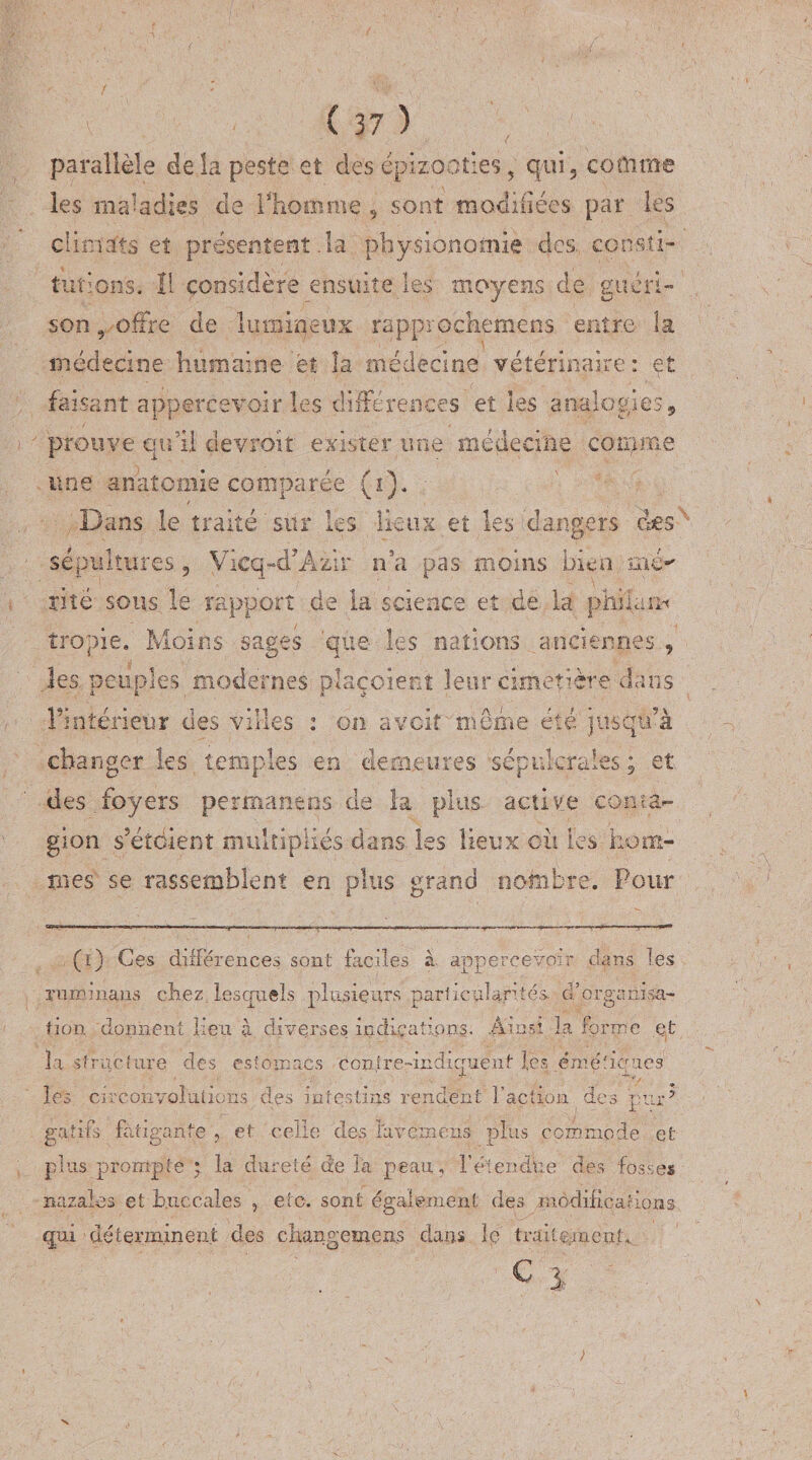 parallèle de la peste et des épizooties, qui 5 comme les maladies de Fhoœnie , sont modifiées par les climats et présentent .la physionomie des, consti¬ tutions. Il considère ensuite les moyens de guéri- son 9 offre de lumineux rapprochement entre la médecine humaine et la médecine vétérinaire: et faisant appercevoir les différences et les analogies, prouve qu’il devroit exister une médecine comme une anatomie comparée (i). Dans le traité sur les lieux et les dangers des sépultures 5 Vicq^cPAzir n’a pas moins bien mé^ rite sous le rapport de la science et de la pliilam tropie. Moins sages 'que les nations anciennes., les peuples modernes plaçoient leur cimetière dans l’intérieur des villes : on a voit môme été jusqu’à changer les temples en demeures sépulcrales ; et des.foyers permaneos de la plus active conta¬ gion s’étdient multipliés dans les lieux où tes hom¬ mes se rassemblent en plus grand nombre. Pour (i) Ces différences sont faciles à. appercevoir dans les xuminans chez lesquels plusieurs particularités d’organisa¬ tion donnent lieu à diverses indications. Ainsi la forme et la structure des estomacs contre-indiquent les éméticrucs les circonvolutions des intestins rendent faction des pur’ gatifs fatigante , et celle des laveinens plus commode et plus prompte • la dureté de la peau , f étendue des fosses nazaies et Buccales , etc. sont également des .modifications qui déterminent des changement dans le traitement. Cl ' ' v ! - ■ &gt;