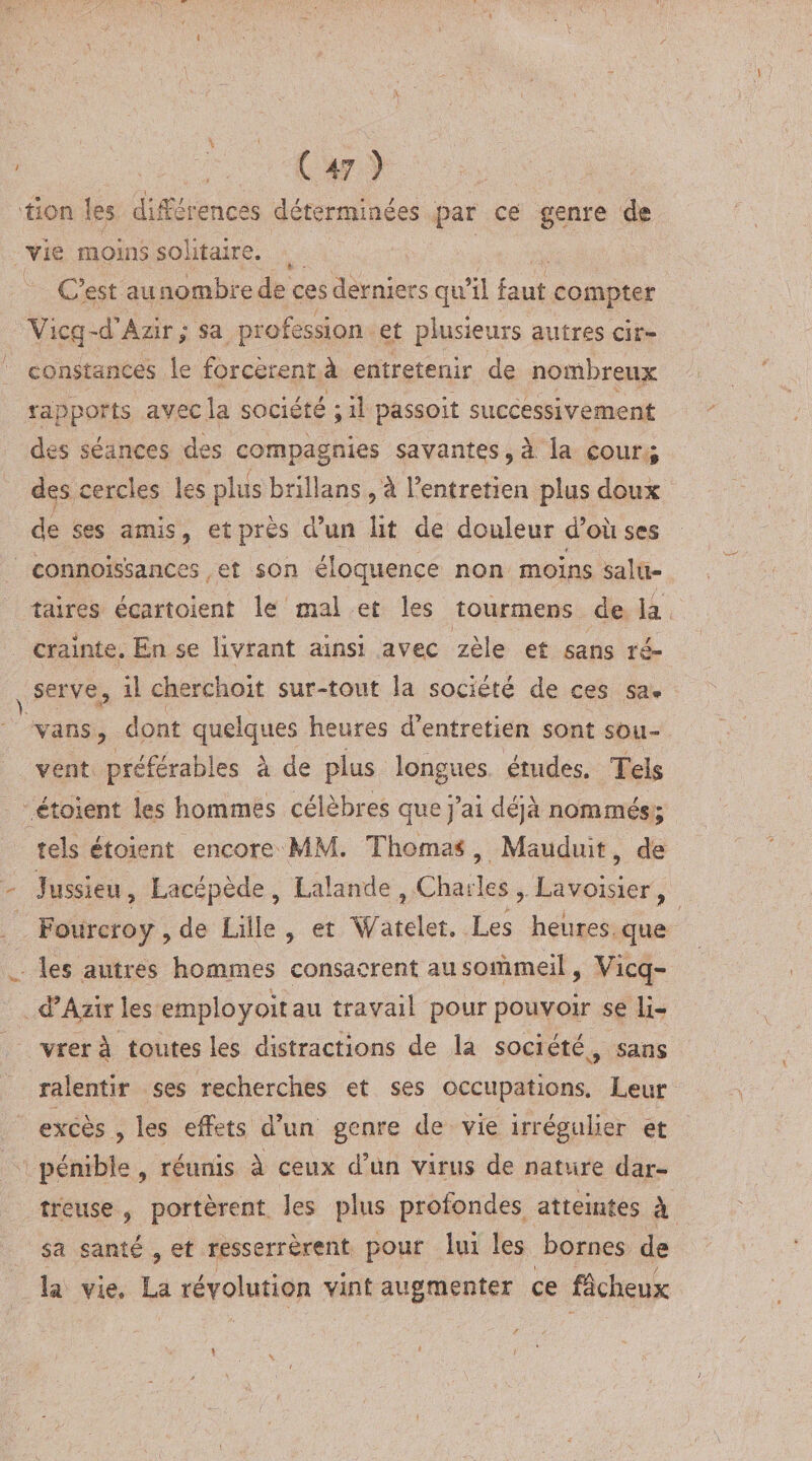 lion les différences déterminées par ce genre de vie moins solitaire. C’est aunombrede ces derniers qu’il faut compter Viçq~d’Azir; sa profession et plusieurs autres cir¬ constances le forcèrent à entretenir de nombreux rapports avec la société ; il passoit successivement des séances des compagnies savantes , à la cour ; des cercles les plus brillans , à l’entretien plus doux de ses amis, et près d’un lit de douleur d’où ses connois’sances et son éloquence non moins salu¬ taires écartoient le mal et les tourmens de la crainte. En se livrant ainsi, avec zèle et sans ré¬ serve, il cherchait sur-tout la société de ces sa» vans, dont quelques heures d’entretien sont sou¬ vent préférables à de plus longues études. Tels étoient les hommes célèbres que j’ai déjà nommés; tels étoient encore MM. Thomas, Mauduit, de Jussieu, Lacépède , Lalande , Charles , Lavoisier , Fourcroy, de Lille, et Watelet. Les heures que les autres hommes consacrent au sommeil, Vicq- d’Azir les employait au travail pour pouvoir se li¬ vrera toutes les distractions de la société, sans ralentir ses recherches et ses occupations. Leur excès , les effets d’un genre de vie irrégulier et pénible, réunis à ceux d’un virus de nature dar- îteuse , portèrent les plus profondes atteintes à sa santé , et resserrèrent pour lui les bornes de îa vie, La révolution vint augmenter ce fâcheux \