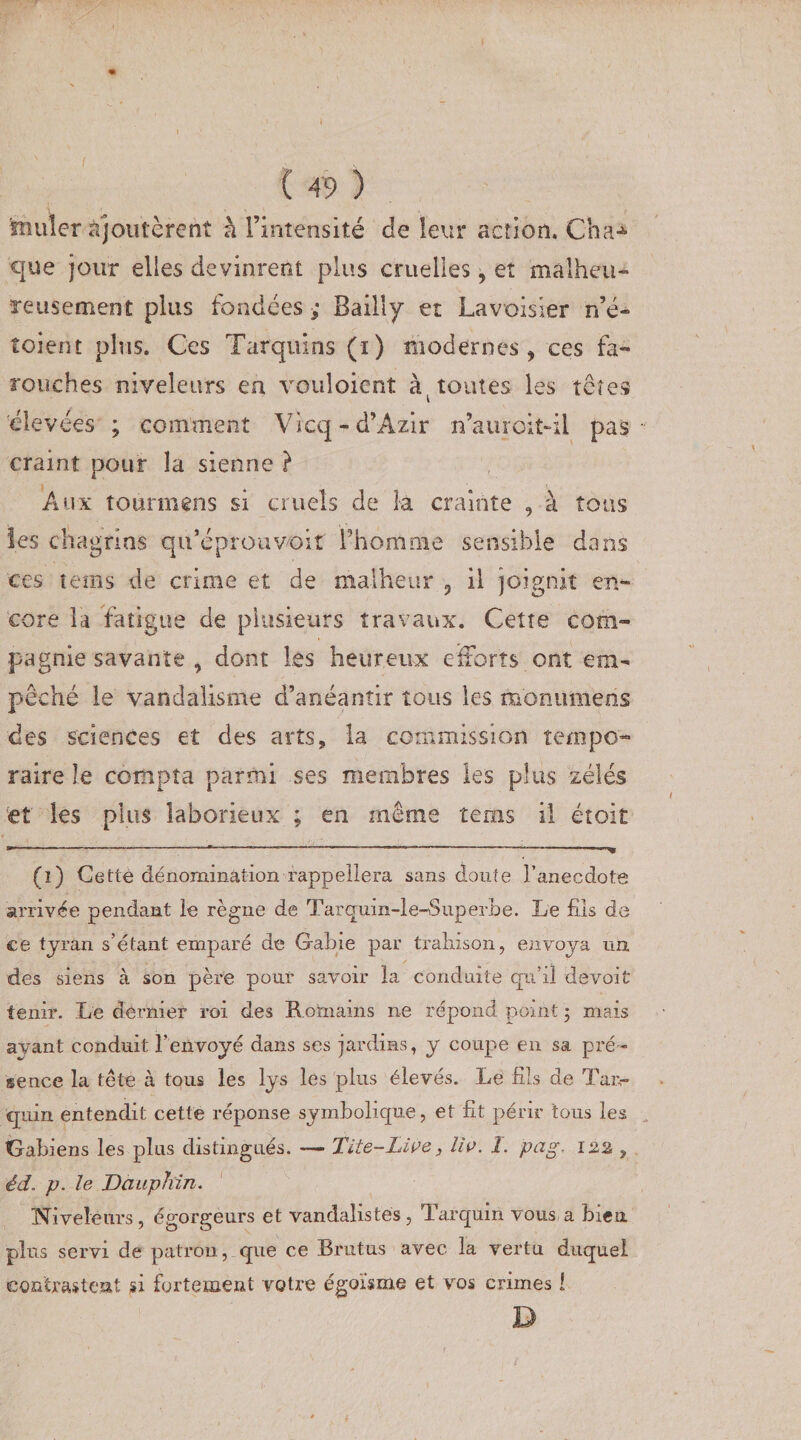 feuler ajoutèrent à l’intensité de leur action. Cha^ que jour elles devinrent plus cruelles, et malheu¬ reusement plus fondées ; Bailly et Lavoisier n’é- îoient plus. Ces Tarquins (i) modernes, ces fa¬ rouches niveleurs en vouloicnt toutes les te res élevées ; comment Vicq - d’Azir n’auroit-il pas craint pour la sienne } Aux tournions si cruels de la crainte , à tous les chagrins qu’éprouvoit l’homme sensible dans ces tems de crime et de malheur 5 il joignit en¬ core la fatigue de plusieurs travaux. Cette com¬ pagnie savante , dont les heureux efforts ont em¬ pêché le vandalisme d’anéantir tous les œonumens des sciences et des arts, la commission tempo¬ raire le compta parmi ses membres les plus zélés et les plus laborieux ; en même tems il étoit (î) Cette dénomination rappellera sans doute l’anecdote arrivée pendant le règne de Tarquin-le-Superbe. Le fils de ce tyran s’étant emparé de G-abie par trahison, envoya un des siens à son père pour savoir la conduite qu’il devait tenir. Le dernier roi des Romains ne répond point ; mais avant conduit l’envoyé dans ses jardins, y coupe en sa pré¬ sence la tête à tous les lys les plus élevés. Le fils de Tar,- cjuin entendit cette réponse symbolique, et fit périr tous les tjabiens les plus distingués. — Tite-Liee, lie. I. pag. 122 , éd. p. le Dauphin. Niveleurs, égorgeurs et vandalistés, Tarquin vous a bien plus servi de patron, que ce Brutus avec la vertu duquel contrastent si fortement votre égoïsme et vos crimes ! D