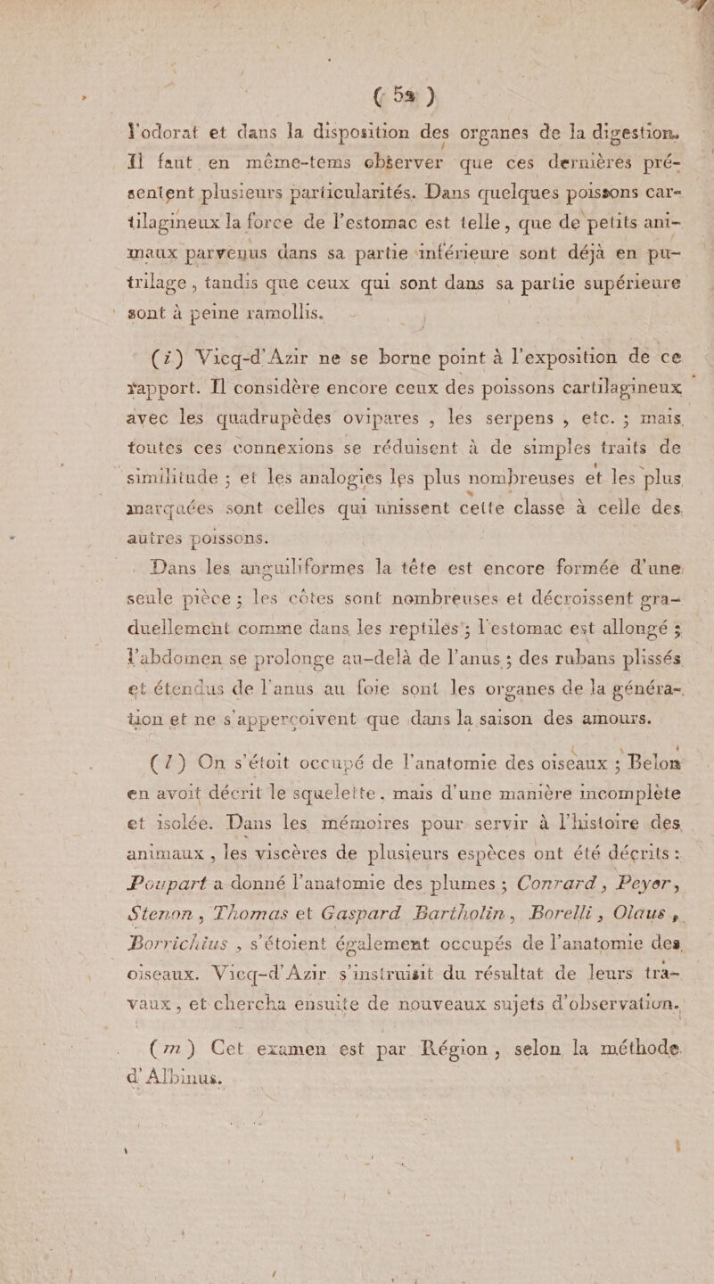 ( 5* ) l'odorat et dans la disposition des organes de la digestion. 11 faut en même-teras observer que ces dernières pré¬ sentent plusieurs particularités. Dans quelques poissons car¬ tilagineux la force de l’estomac est telle, que de petits am¬ iraux parvenus dans sa partie inférieure sont déjà en pu- trilage , tandis que ceux qui sont dans sa partie supérieure sont à peine ramollis. (z) Viçq-d'Azir ne se borne point à l’exposition de ce Rapport. Il considère encore ceux des poissons cartilagineux avec les quadrupèdes ovipares , les serpens , etc. ; mais toutes ces connexions se réduisent à de simples traits de similitude ; et les analogies lps plus nombreuses et les plus marquées sont celles qui unissent cette classe à celle des autres poissons. Dans les anguiliformes la tête est encore formée d’une seule pièce 3 les cotes sont nombreuses et décroissent gra¬ duellement comme dans les reptiles 3 1 estomac est allongé ; l’abdomen se prolonge au-delà de l’anus 3 des rubans plissés et étendus de T anus au foie sont les organes de la généra¬ tion et ne s’appercoivent que dans la saison des amours. ( / ) On s’étoit occupé de l’anatomie des oiseaux 3 Delon en avoit décrit le squelette, mais d’une manière incomplète et isolée. Dans les mémoires pour servir à l’histoire des animaux , les viscères de plusieurs espèces ont été décrits : Poupart a donné l’anatomie des plumes 3 Conrard, Payer, S tenon , Thomas et Gaspard Bqrtholin , JBorelli} Ola us t JBorricJiius , s’étoient également occupés de l’anatomie dea, oiseaux. Vicq-d’Azir s'insinuait du. résultat de leurs tra¬ vaux , et chercha ensuite de nouveaux sujets d’observation. ( ni ) Cet examen est par Région , selon la méthode d’Albin us. J , \ 'V ) /