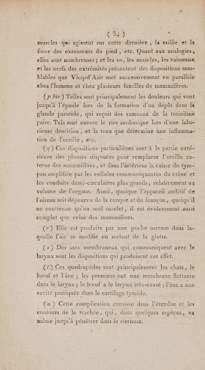 muscles qni agissent sur cette dernière , la saillie et la force des extenseurs du pied , etc. Quant aux analogies , elles sont nombreuses; et les os, les muscles, les vaisseaux et les nerfs des extrémités présentent des dispositions sem¬ blables que Vicq-d’Azir met successivement en parallèle chez l’homme et chez plusieurs familles de mammifères. (p bis ) Telles sont principalement les douleurs qui vont jusqu’à l’épaule lors de la formation d’un dépôt dans la glande parotide, qui reçoit des rameaux de la troisième paire. Tels sont encore le rire sardonique lors d'une labo¬ rieuse dentition , et la toux que détermine une inflamma¬ tion de l’oreille , e‘c. (y) Ces dispositions particulières sont'à la partie exté¬ rieure des plumes disposées pour remplacer l’oreille ex¬ terne des mammifères , et dans l’intérieur la caisse du tym¬ pan amplifiée par les cellules communiquantes du crâne et les conduits demi-circulaires plus grands , relativement au volume de l’organe. Ainsi, quoique l’appareil auditif de l'oiseau soit dépourvu de la conque et du limaçon, quoiqu’il ne contienne qu’un seul osselet, il est évidemment aussi complet que celui des mammifères. (r) Elle est produite par une poche osseuse dans la¬ quelle l’air se modifie en sortant de la glotte. (s') Des sacs membraneux qui communiquent avec le larynx sont les dispositions qui produisent cet effet. (l) Ces quadrupèdes sont principalement les chats, le bœui et 1 âne ; les premiers ont une membrane flottante dans le larynx; le bœuf a le larynx irès-évasé ; l’âne a une cavité pratiquée dans le cartilage tyroïde. ( u ) Cette complication consiste dans l’étendue et les contours de la trachée, qui, dans quelques espèces , va même jusqu’à pénétrer dans le sternum. /