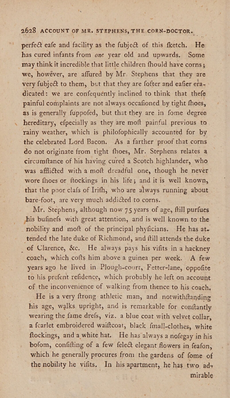 perfect eafe and facility as the fubjedt of this fketch. He has cured infants from one year old and upwards. Some may think it incredible that little children fhould have corns 5 we, however, are allured by Mr Stephens that they are very fubjedf to them, but that they are fofter and eafier era^ dicated: we are confeque'ntly inclined to think that thefe painful complaints are not always occalioned by tight fhoes, as is generally fuppofed, but that they are in fome degree hereditary, efpecially as they are mod painful previous to rainy weather, which is philofophically accounted for by the celebrated Lord Bacon. As a farther proof that corns do not originate from tight fhoes, Mr. Stephens relates a circumftance of his having cured a Scotch highlander, who was afflidted with a mod: dreadful one, though he never wore fhoes or ftockings in his life; and it is well known, that the poor clafs of Irilh, who are always running about bare-foot, are very much addidfed to corns. Mr. Stephens, although now 75 years of age, Hill purfues bis bulinefs with great attention, and is well known to the nobility and mofl of the principal phyficians. He has aU tended the late duke of Richmond, and Hill attends the duke of Clarence, &amp;c. He always pays his vifits in a hackney coach, which cofts him above a guinea per week. A few years ago he lived in Plough-court, Fetter-lane, oppofite to his prefent refidence, which probably he left on account of the inconvenience of walking from thence to his coach. He is a very firong athletic man, and notwithftandinp* his age, walks upright, and is remarkable for conflantly wearing the fame drefs, viz. a blue coat with velvet collar, a fcarlet embroidered waiftcoat, black fmall-clothes, white {lockings, and a white hat. He has always a nofegay in his bofom, confiding of a few feledf elegant flowers in feafon, which he generally procures from the gardens of fome of the nobility he vifits. In his apartment, he has two ad-» mirable