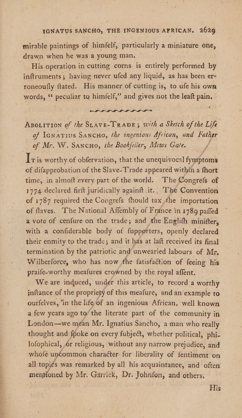 mirable paintings of himfelf, particularly a miniature one3 drawn when he was a young man. His operation in cutting corns is entirely performed by indruments; having never ufed any liquid, as has been er~ roneoudy ftated. His manner of cutting is, to ufe his own words, cc peculiar to himfelf,” and gives not the lead: pain. * Abolition of the Slave-Trade ; with a Sketch of the Life of Ignatius Sancho, the ingenious African, and Father of Mr. W. Sancho, the Book feller^ Macs Gate. It is worthy of obfervation, that the unequivocal fymptoms of difapprobation of the Slave-Trade appeared within a fhort time, in almofi every part of the world. The Congrefs of 1774 declared fird juridically againd it. The Convention of 1787 required the Congrefs fhould tax the importation of Haves. The National Affembly of France in 1789 pafTed a vote of cenfure on the trade; and the Engliflh minider? with a conliderable body of fupporters, openly declared their enmity to the trade ; and it has at lad received its final termination by the patriotic and unwearied labours of Mr. Wilberforce, who has now the fatisfacfion of feeing his praife-worthy meafures crowned by the royal afTent. We are induced, under this article, to record a worthy indance of the propriety of this meafure, and an example to ourfeives, in the life of an ingenious African, well known a few years ago to the literate part of the community in London—we mean Mr. Ignatius Sancho, a man who really thought and fpoke on every fubjedf, whether political, phi- lofophical, or religious, without any narrow prejudice, and whofe uncommon character for liberality of fentiment on all topics was remarked by all his acquaintance, and often mentioned by Mr. Garrick, Dr. Johnfon, and others. His