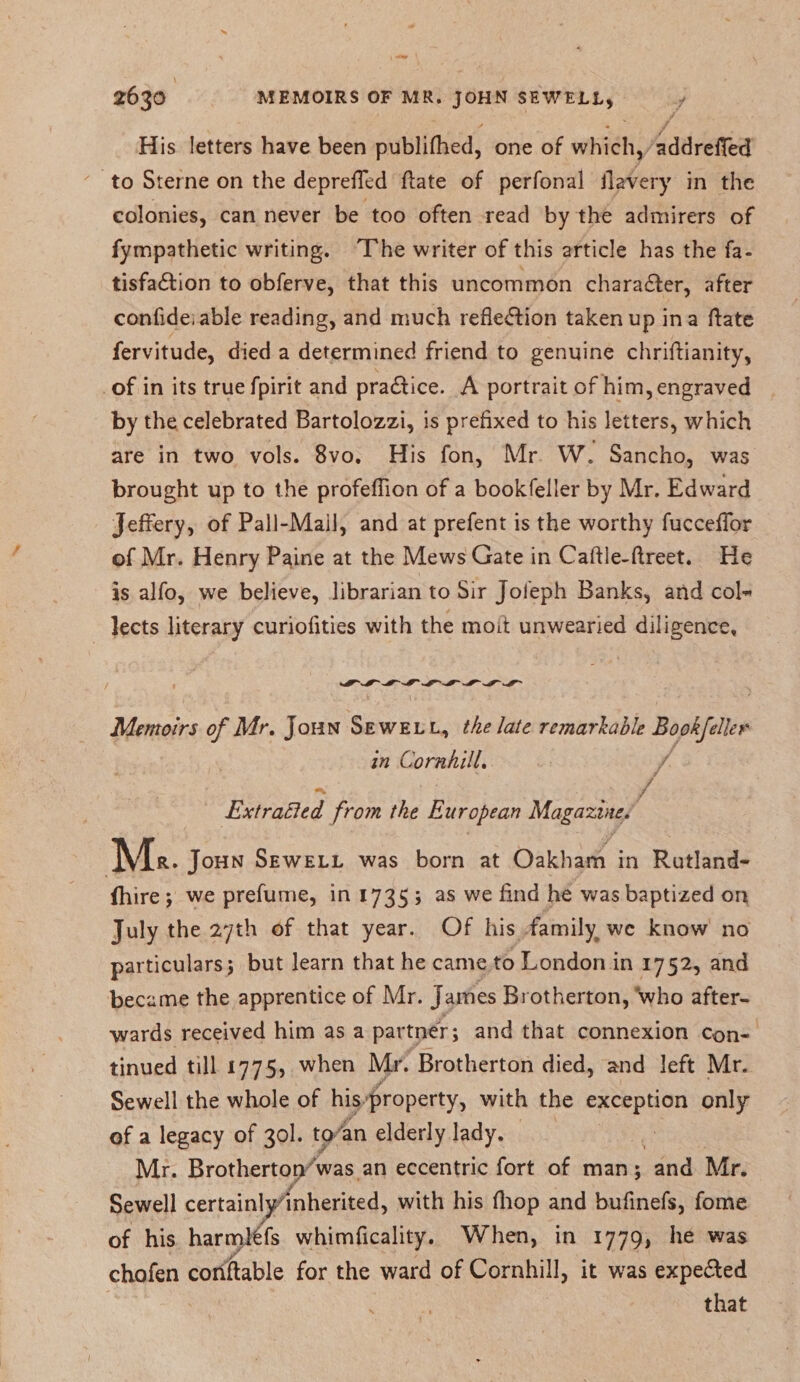 His letters have been publifhed, one of which, addreffed to Sterne on the depreffed date of perfonal ilavery in the colonies, can never be too often read by the admirers of fympathetic writing. The writer of this article has the fa- tisfa&amp;ion to obferve, that this uncommon character, after confide, able reading, and much reflexion taken up in a (fate fervitude, died a determined friend to genuine chriftianity, of in its true fpirit and practice. A portrait of him, engraved by the celebrated Bartolozzi, is prefixed to his letters, which are in two vols. 8vo. His fon, Mr W. Sancho, was * brought up to the profefiion of a bookfeller by Mr. Edward Jeffery, of Pall-Mail, and at prefent is the worthy fucceffor of Mr. Henry Paine at the Mews Gate in Caftle-ftreet. He is alfo, we believe, librarian to Sir Joleph Banks, and col- lects literary curiofities with the mod unwearied diligence. Memoirs of Mr. John Sewell, the late remarkable Bookfeller in Cornhill. , Jr Extracted from the European Magazine. ]VIr. John Sewell was born at Oakham in Rutland- (hire; we prefume, in 1735 ; as we find he was baptized on July the 27th of that year. Of his family wc know no particulars; but learn that he came to London in 1752, and became the apprentice of Mr. James Brotherton, who after¬ wards received him as a partner; and that connexion con¬ tinued till 1775, when Mr. Brotherton died, and left Mr. Jr Sewell the whole of his property, with the exception only of a legacy of 30I. to an elderly lady. Mr. Brotherton was an eccentric fort of man; and Mr. Sewell certainlyinherited, with his fhop and bufinefs, fome of his harml6fs whimficality. When, in 1779, he was chofen conftable for the ward of Cornhill, it was expected that