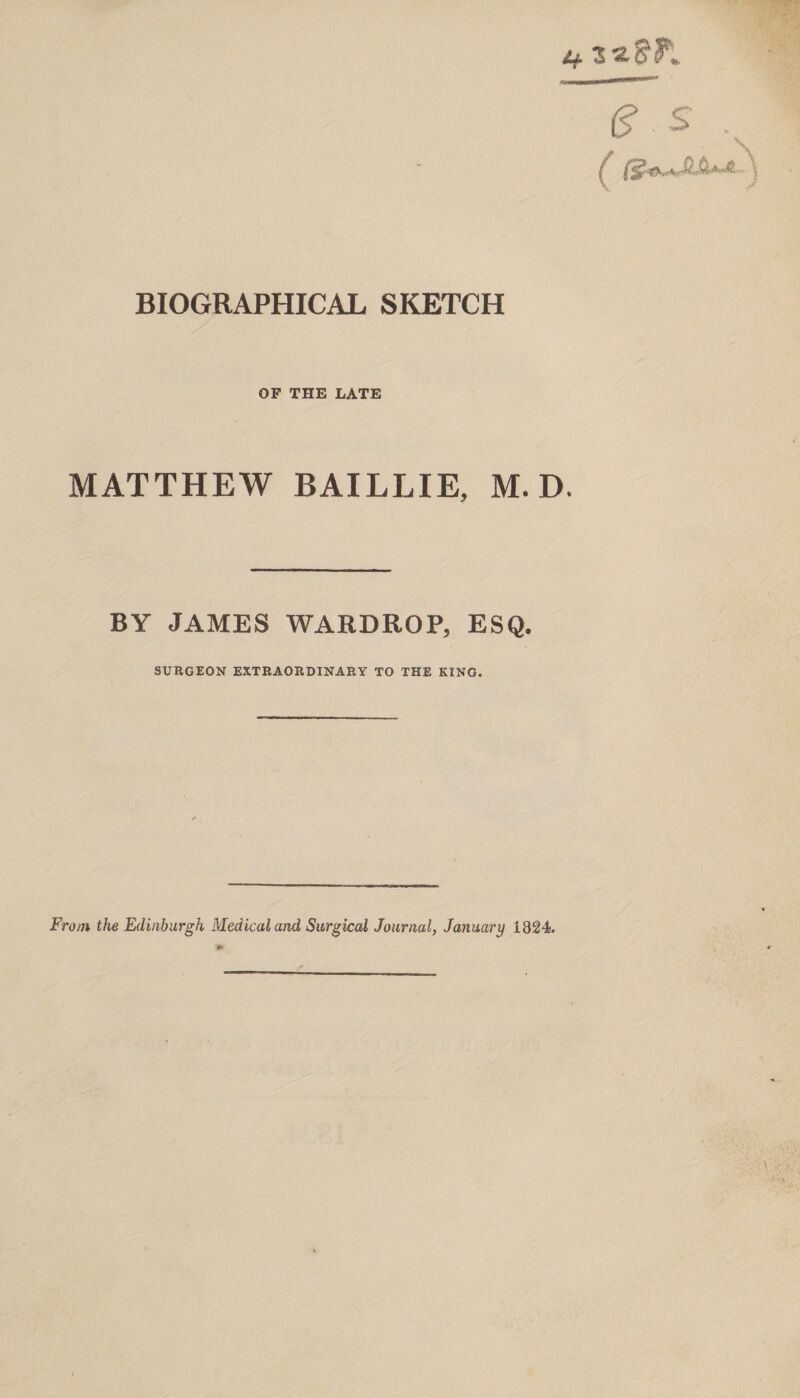 OF THE LATE MATTHEW BAILLIE, M. D. BY JAMES WARDROP, ESQ. SURGEON EXTRAORDINARY TO THE KINO. Frotn the Edinburgh Medical and Surgical Journal, January 1824.