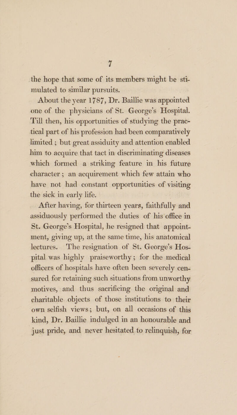 the hope that some of its members might be sti¬ mulated to similar pursuits. About the year 1787? Dr. Baillie was appointed one of the physicians of St. George’s Hospital. Till then, his opportunities of studying the prac¬ tical part of his profession had been comparatively limited ; but great assiduity and attention enabled him to acquire that tact in discriminating diseases which formed a striking feature in his future character ; an acquirement which few attain who have not had constant opportunities of visiting the sick in early life. After having, for thirteen years, faithfully and assiduously performed the duties of his office in St. George’s Hospital, he resigned that appoint¬ ment, giving up, at the same time, his anatomical lectures. The resignation of St. George’s Hos¬ pital was highly praiseworthy; for the medical officers of hospitals have often been severely cen¬ sured for retaining such situations from unworthy motives, and thus sacrificing the original and charitable objects of those institutions to their own selfish views; but, on all occasions of this kind, Dr. Baillie indulged in an honourable and just pride, and never hesitated to relinquish, for