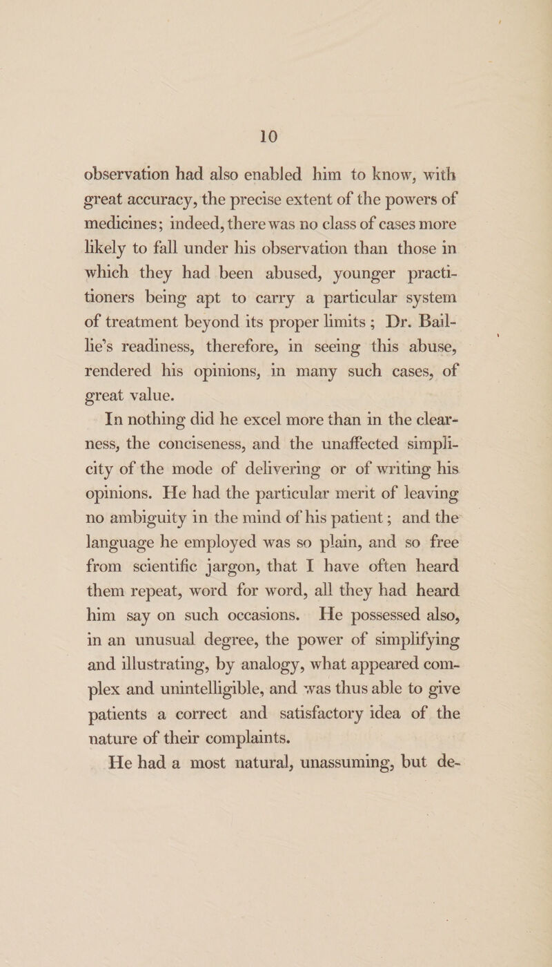 observation had also enabled him to know, with great accuracy, the precise extent of the powers of medicines; indeed, there was no class of cases more likely to fall under his observation than those in which they had been abused, younger practi¬ tioners being apt to carry a particular system of treatment beyond its proper limits ; Dr. Bail- lie’s readiness, therefore, in seeing this abuse, rendered his opinions, in many such cases, of great value. In nothing did he excel more than in the clear¬ ness, the conciseness, and the unaffected simpli¬ city of the mode of delivering or of writing his opinions. He had the particular merit of leaving no ambiguity in the mind of his patient; and the language he employed was so plain, and so free from scientific jargon, that I have often heard them repeat, word for word, all they had heard him say on such occasions. He possessed also, in an unusual degree, the power of simplifying and illustrating, by analogy, what appeared com¬ plex and unintelligible, and was thus able to give patients a correct and satisfactory idea of the nature of their complaints. He had a most natural, unassuming, but de-