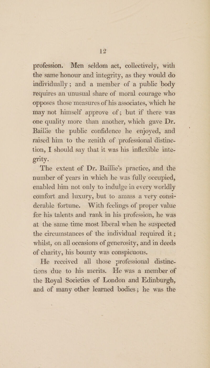 profession. Men seldom act, collectively, with the same honour and integrity, as they would do individually; and a member of a public body requires an unusual share of moral courage who opposes those measures of his associates, which he may not himself approve of; but if there was one quality more than another, which gave Dr- Baillie the public confidence he enjoyed, and raised him to the zenith of professional distinc¬ tion, I should say that it was his inflexible inte¬ grity. The extent of Dr. Baillie's practice, and the number of years in which he was fully occupied, enabled him not only to indulge in every worldly comfort and luxury, but to amass a very consi¬ derable fortune. With feelings of proper value for his talents and rank in his profession, he was at the same time most liberal when he suspected the circumstances of the individual required it; whilst, on all occasions of generosity, and in deeds of charity, his bounty was conspicuous. He received all those professional distinc¬ tions due to his merits. He was a member of the Royal Societies of London and Edinburgh, and of many other learned bodies; he was the