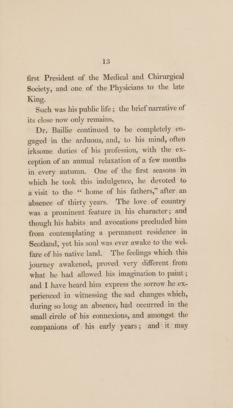 first President of the Medical and Chirurgical Society, and one of the Physicians to the late King. Such was his public life ; the brief narrative of its close now only remains. Dr. Baillie continued to be completely en¬ gaged in the arduous, and, to his mind, often irksome duties of his profession, with the ex¬ ception of an annual relaxation of a few months in every autumn. One of the first seasons in which he took this indulgence, he devoted to a visit to the home of his fathers,” after an absence of thirty years. The love of country was a prominent feature in his character; and though his habits and avocations precluded him from contemplating a permanent residence in Scotland, yet his soul was ever awake to the wel¬ fare of his native land. The feelings which this journey awakened, proved very different from what he had allowed his imagination to paint; and I have heard him express the sorrow he ex¬ perienced in witnessing the sad changes which, during so long an absence, had occurred in the small circle of his connexions, and amongst the companions of his early years; and it may