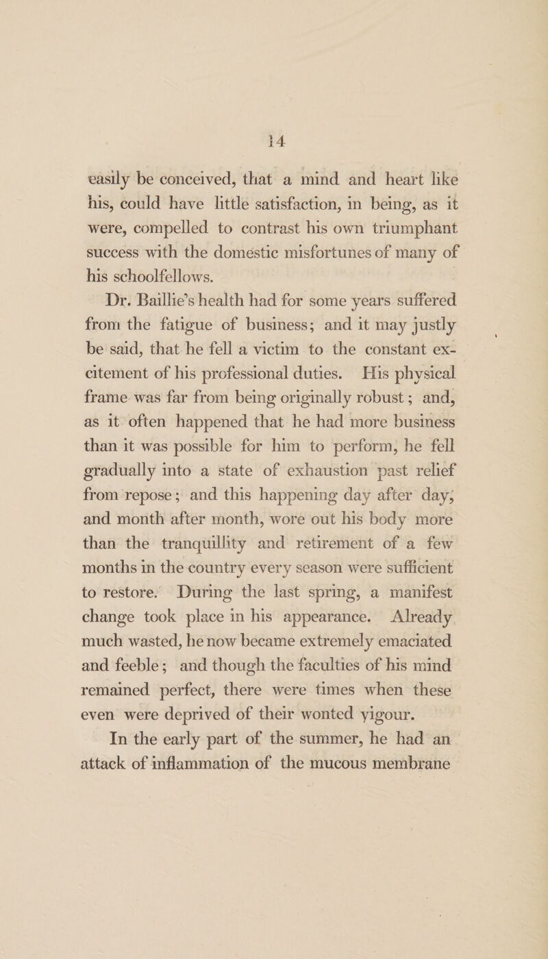 easily be conceived, that a mind and heart like his, could have little satisfaction, in being, as it were, compelled to contrast his own triumphant success with the domestic misfortunes of many of his schoolfellows. Dr. Baillie*’s health had for some years suffered from the fatigue of business; and it may justly be said, that he fell a victim to the constant ex¬ citement of his professional duties. His physical frame was far from being originally robust; and, as it often happened that he had more business than it was possible for him to perform, he fell gradually into a state of exhaustion past relief from repose; and this happening day after day^ and month after month, wore out his body more than the tranquillity and retirement of a few months in the country every season were sufficient to restore. During the last spring, a manifest change took place in his appearance. Already much wasted, he now became extremely emaciated and feeble; and though the faculties of his mind remained perfect, there were times when these even were deprived of their wonted yigour. In the early part of the summer, he had an attack of inflammation of the mucous membrane